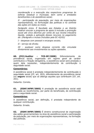 CURSO ON-LINE - D. CONSTITUCIONAL NAS 5 FONTES
PROFESSOR: VÍTOR CRUZ
40
Prof. Vítor Cruz WWW.PONTODOSCONCURSOS.COM.BR
coordenação e a execução dos respectivos programas às
esferas estadual e municipal, bem como a entidades
beneficentes e de assistência social;
II - participação da população, por meio de organizações
representativas, na formulação das políticas e no controle
das ações em todos os níveis.
Parágrafo único. É facultado aos Estados e ao Distrito
Federal vincular a programa de apoio à inclusão e promoção
social até cinco décimos por cento de sua receita tributária
líquida, vedada a aplicação desses recursos no pagamento
de: (Parágrafo e incisos Incluídos pela EC 42/03)
I - despesas com pessoal e encargos sociais;
II - serviço da dívida;
III - qualquer outra despesa corrente não vinculada
diretamente aos investimentos ou ações apoiados.
60. (FCC/Auditor - TCE-SP/2008) Diferentemente da
previdência social, organizada em regime geral de caráter
contributivo e filiação obrigatória, a assistência social será prestada a
quem dela necessitar, independentemente de contribuição à
seguridade social.
Comentários:
A assistência social é prestada independentemente de contribuição à
seguridade social (CF, art. 203), diferetemente da previdência social
(ou seguro social) que só alberga aqueles que contribuem (CF, art.
201).
Gabarito: Correto.
61. (ESAF/AFRF/2005) A prestação de assistência social está
vinculada ao recolhimento, por parte do beneficiado, de contribuição
para a seguridade social.
Comentários:
A assistência social, por definição, é prestada independente de
qualquer contribuição.
Gabarito: Errado.
62. (ESAF/AFRF/2005) É diretriz constitucional de organização
das ações governamentais na área de assistência social a participação
da população, por meio de organizações representativas, na formação
das políticas.
 