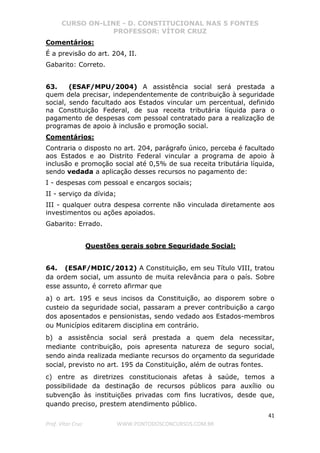 CURSO ON-LINE - D. CONSTITUCIONAL NAS 5 FONTES
PROFESSOR: VÍTOR CRUZ
41
Prof. Vítor Cruz WWW.PONTODOSCONCURSOS.COM.BR
Comentários:
É a previsão do art. 204, II.
Gabarito: Correto.
63. (ESAF/MPU/2004) A assistência social será prestada a
quem dela precisar, independentemente de contribuição à seguridade
social, sendo facultado aos Estados vincular um percentual, definido
na Constituição Federal, de sua receita tributária líquida para o
pagamento de despesas com pessoal contratado para a realização de
programas de apoio à inclusão e promoção social.
Comentários:
Contraria o disposto no art. 204, parágrafo único, perceba é facultado
aos Estados e ao Distrito Federal vincular a programa de apoio à
inclusão e promoção social até 0,5% de sua receita tributária líquida,
sendo vedada a aplicação desses recursos no pagamento de:
I - despesas com pessoal e encargos sociais;
II - serviço da dívida;
III - qualquer outra despesa corrente não vinculada diretamente aos
investimentos ou ações apoiados.
Gabarito: Errado.
Questões gerais sobre Seguridade Social:
64. (ESAF/MDIC/2012) A Constituição, em seu Título VIII, tratou
da ordem social, um assunto de muita relevância para o país. Sobre
esse assunto, é correto afirmar que
a) o art. 195 e seus incisos da Constituição, ao disporem sobre o
custeio da seguridade social, passaram a prever contribuição a cargo
dos aposentados e pensionistas, sendo vedado aos Estados-membros
ou Municípios editarem disciplina em contrário.
b) a assistência social será prestada a quem dela necessitar,
mediante contribuição, pois apresenta natureza de seguro social,
sendo ainda realizada mediante recursos do orçamento da seguridade
social, previsto no art. 195 da Constituição, além de outras fontes.
c) entre as diretrizes constitucionais afetas à saúde, temos a
possibilidade da destinação de recursos públicos para auxílio ou
subvenção às instituições privadas com fins lucrativos, desde que,
quando preciso, prestem atendimento público.
 