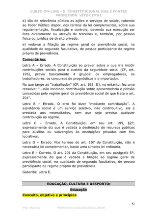 CURSO ON-LINE - D. CONSTITUCIONAL NAS 5 FONTES
PROFESSOR: VÍTOR CRUZ
42
Prof. Vítor Cruz WWW.PONTODOSCONCURSOS.COM.BR
d) são de relevância pública as ações e serviços de saúde, cabendo
ao Poder Público dispor, nos termos da lei complementar, sobre sua
regulamentação, fiscalização e controle, devendo sua execução ser
feita diretamente ou através de terceiros e, também, por pessoa
física ou jurídica de direito privado.
e) veda-se a filiação ao regime geral de previdência social, na
qualidade de segurado facultativo, de pessoa participante de regime
próprio de previdência.
Comentários:
Letra A – Errado. A Constituição ao prever sobre o que iria incidir
contribuições sociais para o custeio da seguridade social (CF, art.
195), previu basicamente 4 grupos: os empregadores, os
trabalhadores, os concursos de prognósticos e o importador.
No que tange ao “trabalhador” (CF, art. 195, II), no entanto, fez uma
ressalva: “...não incidindo contribuição sobre aposentadoria e pensão
concedidas pelo regime geral de previdência social de que trata o art.
201”.
Letra B – Errado. O erro foi dizer “mediante contribuição”. A
assistência social é um serviço seletivo, não contribuitivo, ela é
prestada aos necessitados, sem que seja preciso qualquer
contribuição ao regime.
Letra C – Errado. A Constituição, em seu art. 199, §2º,
expressamente diz que é vedada a destinação de recursos públicos
para auxílios ou subvenções às instituições privadas com fins
lucrativos.
Letra D – Errado. Nos termos do art. 197 da Constituição, não é
necessária lei complementar, basta uma simples lei ordinária.
Letra E – Correto. O art. 201 da Constituição, em seu parágrafo 5º,
expressamente diz que é vedada a filiação ao regime geral de
previdência social, na qualidade de segurado facultativo, de pessoa
participante de regime próprio de previdência.
Gabarito: Letra E.
EDUCAÇÃO, CULTURA E DESPORTO:
Educação
Conceito, objetivo e princípios:
 