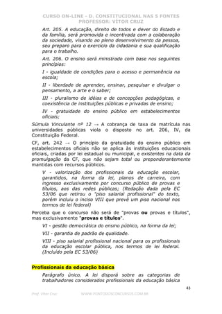CURSO ON-LINE - D. CONSTITUCIONAL NAS 5 FONTES
PROFESSOR: VÍTOR CRUZ
43
Prof. Vítor Cruz WWW.PONTODOSCONCURSOS.COM.BR
Art. 205. A educação, direito de todos e dever do Estado e
da família, será promovida e incentivada com a colaboração
da sociedade, visando ao pleno desenvolvimento da pessoa,
seu preparo para o exercício da cidadania e sua qualificação
para o trabalho.
Art. 206. O ensino será ministrado com base nos seguintes
princípios:
I - igualdade de condições para o acesso e permanência na
escola;
II - liberdade de aprender, ensinar, pesquisar e divulgar o
pensamento, a arte e o saber;
III - pluralismo de idéias e de concepções pedagógicas, e
coexistência de instituições públicas e privadas de ensino;
IV - gratuidade do ensino público em estabelecimentos
oficiais;
Súmula Vinculante nº 12 → A cobrança de taxa de matrícula nas
universidades públicas viola o disposto no art. 206, IV, da
Constituição Federal.
CF, art. 242 → O princípio da gratuidade do ensino público em
estabelecimentos oficiais não se aplica às instituições educacionais
oficiais, criadas por lei estadual ou municipal, e existentes na data da
promulgação da CF, que não sejam total ou preponderantemente
mantidas com recursos públicos.
V - valorização dos profissionais da educação escolar,
garantidos, na forma da lei, planos de carreira, com
ingresso exclusivamente por concurso público de provas e
títulos, aos das redes públicas; (Redação dada pela EC
53/06 que retirou o "piso salarial profissional" do texto,
porém incluiu o inciso VIII que prevê um piso nacional nos
termos de lei federal)
Perceba que o concurso não será de "provas ou provas e títulos",
mas exclusivamente "provas e títulos".
VI - gestão democrática do ensino público, na forma da lei;
VII - garantia de padrão de qualidade.
VIII - piso salarial profissional nacional para os profissionais
da educação escolar pública, nos termos de lei federal.
(Incluído pela EC 53/06)
Profissionais da educação básica
Parágrafo único. A lei disporá sobre as categorias de
trabalhadores considerados profissionais da educação básica
 