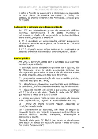 CURSO ON-LINE - D. CONSTITUCIONAL NAS 5 FONTES
PROFESSOR: VÍTOR CRUZ
44
Prof. Vítor Cruz WWW.PONTODOSCONCURSOS.COM.BR
e sobre a fixação de prazo para a elaboração ou adequação
de seus planos de carreira, no âmbito da União, dos
Estados, do Distrito Federal e dos Municípios. (Incluído pela
EC 53/06)
Autonomia e princípio da indissociabilidade
Art. 207. As universidades gozam de autonomia didático-
científica, administrativa e de gestão financeira e
patrimonial, e obedecerão ao princípio de indissociabilidade
entre ensino, pesquisa e extensão.
§ 1º É facultado às universidades admitir professores,
técnicos e cientistas estrangeiros, na forma da lei. (Incluído
pela EC 11/96)
§ 2º O disposto neste artigo aplica-se às instituições de
pesquisa científica e tecnológica. (Incluído pela EC 11/96)
Ensino público
Art. 208. O dever do Estado com a educação será efetivado
mediante a garantia de:
I - educação básica obrigatória e gratuita dos 4 (quatro) aos
17 (dezessete) anos de idade, assegurada inclusive sua
oferta gratuita para todos os que a ela não tiveram acesso
na idade própria; (Redação dada pela EC 59/09)
II - progressiva universalização do ensino médio gratuito;
(Redação dada pela EC 14/96)
III - atendimento educacional especializado aos portadores
de deficiência, preferencialmente na rede regular de ensino;
IV - educação infantil, em creche e pré-escola, às crianças
até 5 (cinco) anos de idade; (Redação dada pela EC 53/06
que reduziu a idade de 6 para 5 anos)
V - acesso aos níveis mais elevados do ensino, da pesquisa
e da criação artística, segundo a capacidade de cada um;
VI - oferta de ensino noturno regular, adequado às
condições do educando;
VII - atendimento ao educando, em todas as etapas da
educação básica, por meio de programas suplementares de
material didático escolar, transporte, alimentação e
assistência à saúde.
(Redação dada pela EC 59/09 que incluiu o atendimento
para todas as etapas da educação básica - antes se falava
"no ensino fundamental”)
 