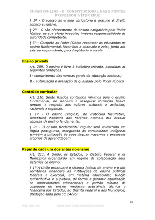 CURSO ON-LINE - D. CONSTITUCIONAL NAS 5 FONTES
PROFESSOR: VÍTOR CRUZ
45
Prof. Vítor Cruz WWW.PONTODOSCONCURSOS.COM.BR
§ 1º - O acesso ao ensino obrigatório e gratuito é direito
público subjetivo.
§ 2º - O não-oferecimento do ensino obrigatório pelo Poder
Público, ou sua oferta irregular, importa responsabilidade da
autoridade competente.
§ 3º - Compete ao Poder Público recensear os educandos no
ensino fundamental, fazer-lhes a chamada e zelar, junto aos
pais ou responsáveis, pela freqüência à escola.
Ensino privado
Art. 209. O ensino é livre à iniciativa privada, atendidas as
seguintes condições:
I - cumprimento das normas gerais da educação nacional;
II - autorização e avaliação de qualidade pelo Poder Público.
Conteúdo curricular
Art. 210. Serão fixados conteúdos mínimos para o ensino
fundamental, de maneira a assegurar formação básica
comum e respeito aos valores culturais e artísticos,
nacionais e regionais.
§ 1º - O ensino religioso, de matrícula facultativa,
constituirá disciplina dos horários normais das escolas
públicas de ensino fundamental.
§ 2º - O ensino fundamental regular será ministrado em
língua portuguesa, assegurada às comunidades indígenas
também a utilização de suas línguas maternas e processos
próprios de aprendizagem.
Papel de cada um dos entes no ensino
Art. 211. A União, os Estados, o Distrito Federal e os
Municípios organizarão em regime de colaboração seus
sistemas de ensino.
§ 1º A União organizará o sistema federal de ensino e o dos
Territórios, financiará as instituições de ensino públicas
federais e exercerá, em matéria educacional, função
redistributiva e supletiva, de forma a garantir equalização
de oportunidades educacionais e padrão mínimo de
qualidade do ensino mediante assistência técnica e
financeira aos Estados, ao Distrito Federal e aos Municípios;
(Redação dada pela EC 14/96)
 