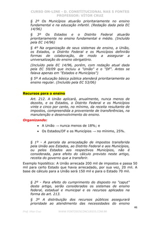 CURSO ON-LINE - D. CONSTITUCIONAL NAS 5 FONTES
PROFESSOR: VÍTOR CRUZ
46
Prof. Vítor Cruz WWW.PONTODOSCONCURSOS.COM.BR
§ 2º Os Municípios atuarão prioritariamente no ensino
fundamental e na educação infantil. (Redação dada pela EC
14/96)
§ 3º Os Estados e o Distrito Federal atuarão
prioritariamente no ensino fundamental e médio. (Incluído
pela EC 14/96)
§ 4º Na organização de seus sistemas de ensino, a União,
os Estados, o Distrito Federal e os Municípios definirão
formas de colaboração, de modo a assegurar a
universalização do ensino obrigatório.
(Incluído pela EC 14/96, porém, com redação atual dada
pela EC 59/09 que incluiu a "União" e o "DF". Antes se
falava apenas em "Estados e Municípios")
§ 5º A educação básica pública atenderá prioritariamente ao
ensino regular. (Incluído pela EC 53/06)
Recursos para o ensino
Art. 212. A União aplicará, anualmente, nunca menos de
dezoito, e os Estados, o Distrito Federal e os Municípios
vinte e cinco por cento, no mínimo, da receita resultante de
impostos, compreendida a proveniente de transferências, na
manutenção e desenvolvimento do ensino.
Organizando:
• A União → nunca menos de 18%; e
• Os Estados/DF e os Municípios → no mínimo, 25%.
§ 1º - A parcela da arrecadação de impostos transferida
pela União aos Estados, ao Distrito Federal e aos Municípios,
ou pelos Estados aos respectivos Municípios, não é
considerada, para efeito do cálculo previsto neste artigo,
receita do governo que a transferir.
Exemplo hipotético: A União arrecada 200 mil de impostos e passa 50
mil para certo Estado que havia arrecadado, por sua vez, 20 mil. A
base de cálculo para a União será 150 mil e para o Estado 70 mil.
§ 2º - Para efeito do cumprimento do disposto no "caput"
deste artigo, serão considerados os sistemas de ensino
federal, estadual e municipal e os recursos aplicados na
forma do art. 213.
§ 3º A distribuição dos recursos públicos assegurará
prioridade ao atendimento das necessidades do ensino
 