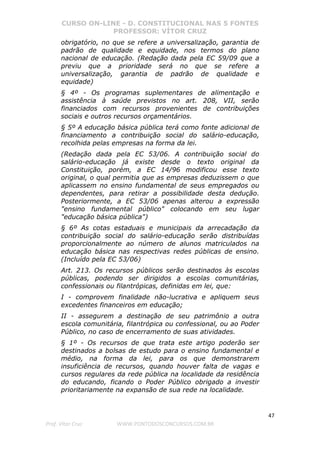 CURSO ON-LINE - D. CONSTITUCIONAL NAS 5 FONTES
PROFESSOR: VÍTOR CRUZ
47
Prof. Vítor Cruz WWW.PONTODOSCONCURSOS.COM.BR
obrigatório, no que se refere a universalização, garantia de
padrão de qualidade e equidade, nos termos do plano
nacional de educação. (Redação dada pela EC 59/09 que a
previu que a prioridade será no que se refere a
universalização, garantia de padrão de qualidade e
equidade)
§ 4º - Os programas suplementares de alimentação e
assistência à saúde previstos no art. 208, VII, serão
financiados com recursos provenientes de contribuições
sociais e outros recursos orçamentários.
§ 5º A educação básica pública terá como fonte adicional de
financiamento a contribuição social do salário-educação,
recolhida pelas empresas na forma da lei.
(Redação dada pela EC 53/06. A contribuição social do
salário-educação já existe desde o texto original da
Constituição, porém, a EC 14/96 modificou esse texto
original, o qual permitia que as empresas deduzissem o que
aplicassem no ensino fundamental de seus empregados ou
dependentes, para retirar a possibilidade desta dedução.
Posteriormente, a EC 53/06 apenas alterou a expressão
"ensino fundamental público" colocando em seu lugar
"educação básica pública")
§ 6º As cotas estaduais e municipais da arrecadação da
contribuição social do salário-educação serão distribuídas
proporcionalmente ao número de alunos matriculados na
educação básica nas respectivas redes públicas de ensino.
(Incluído pela EC 53/06)
Art. 213. Os recursos públicos serão destinados às escolas
públicas, podendo ser dirigidos a escolas comunitárias,
confessionais ou filantrópicas, definidas em lei, que:
I - comprovem finalidade não-lucrativa e apliquem seus
excedentes financeiros em educação;
II - assegurem a destinação de seu patrimônio a outra
escola comunitária, filantrópica ou confessional, ou ao Poder
Público, no caso de encerramento de suas atividades.
§ 1º - Os recursos de que trata este artigo poderão ser
destinados a bolsas de estudo para o ensino fundamental e
médio, na forma da lei, para os que demonstrarem
insuficiência de recursos, quando houver falta de vagas e
cursos regulares da rede pública na localidade da residência
do educando, ficando o Poder Público obrigado a investir
prioritariamente na expansão de sua rede na localidade.
 