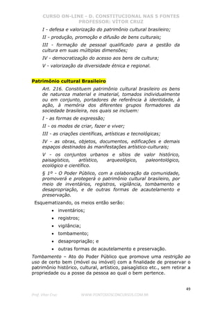 CURSO ON-LINE - D. CONSTITUCIONAL NAS 5 FONTES
PROFESSOR: VÍTOR CRUZ
49
Prof. Vítor Cruz WWW.PONTODOSCONCURSOS.COM.BR
I - defesa e valorização do patrimônio cultural brasileiro;
II - produção, promoção e difusão de bens culturais;
III - formação de pessoal qualificado para a gestão da
cultura em suas múltiplas dimensões;
IV - democratização do acesso aos bens de cultura;
V - valorização da diversidade étnica e regional.
Patrimônio cultural Brasileiro
Art. 216. Constituem patrimônio cultural brasileiro os bens
de natureza material e imaterial, tomados individualmente
ou em conjunto, portadores de referência à identidade, à
ação, à memória dos diferentes grupos formadores da
sociedade brasileira, nos quais se incluem:
I - as formas de expressão;
II - os modos de criar, fazer e viver;
III - as criações científicas, artísticas e tecnológicas;
IV - as obras, objetos, documentos, edificações e demais
espaços destinados às manifestações artístico-culturais;
V - os conjuntos urbanos e sítios de valor histórico,
paisagístico, artístico, arqueológico, paleontológico,
ecológico e científico.
§ 1º - O Poder Público, com a colaboração da comunidade,
promoverá e protegerá o patrimônio cultural brasileiro, por
meio de inventários, registros, vigilância, tombamento e
desapropriação, e de outras formas de acautelamento e
preservação.
Esquematizando, os meios então serão:
• inventários;
• registros;
• vigilância;
• tombamento;
• desapropriação; e
• outras formas de acautelamento e preservação.
Tombamento – Ato do Poder Público que promove uma restrição ao
uso de certo bem (móvel ou imóvel) com a finalidade de preservar o
patrimônio histórico, cultural, artístico, paisagístico etc., sem retirar a
propriedade ou a posse da pessoa ao qual o bem pertence.
 