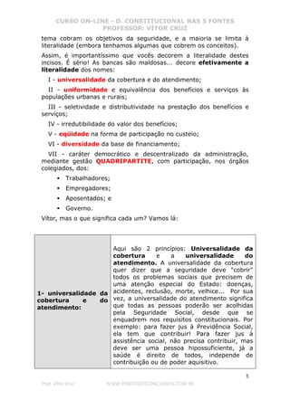 CURSO ON-LINE - D. CONSTITUCIONAL NAS 5 FONTES
PROFESSOR: VÍTOR CRUZ
5
Prof. Vítor Cruz WWW.PONTODOSCONCURSOS.COM.BR
tema cobram os objetivos da seguridade, e a maioria se limita à
literalidade (embora tenhamos algumas que cobrem os conceitos).
Assim, é importantíssimo que vocês decorem a literalidade destes
incisos. É sério! As bancas são maldosas... decore efetivamente a
literalidade dos nomes:
I - universalidade da cobertura e do atendimento;
II - uniformidade e equivalência dos benefícios e serviços às
populações urbanas e rurais;
III - seletividade e distributividade na prestação dos benefícios e
serviços;
IV - irredutibilidade do valor dos benefícios;
V - eqüidade na forma de participação no custeio;
VI - diversidade da base de financiamento;
VII - caráter democrático e descentralizado da administração,
mediante gestão QUADRIPARTITE, com participação, nos órgãos
colegiados, dos:
Trabalhadores;
Empregadores;
Aposentados; e
Governo.
Vítor, mas o que significa cada um? Vamos lá:
1- universalidade da
cobertura e do
atendimento:
Aqui são 2 princípios: Universalidade da
cobertura e a universalidade do
atendimento. A universalidade da cobertura
quer dizer que a seguridade deve "cobrir"
todos os problemas sociais que precisem de
uma atenção especial do Estado: doenças,
acidentes, reclusão, morte, velhice... Por sua
vez, a universalidade do atendimento significa
que todas as pessoas poderão ser acolhidas
pela Seguridade Social, desde que se
enquadrem nos requisitos constitucionais. Por
exemplo: para fazer jus à Previdência Social,
ela tem que contribuir! Para fazer jus à
assistência social, não precisa contribuir, mas
deve ser uma pessoa hipossuficiente, já a
saúde é direito de todos, independe de
contribuição ou de poder aquisitivo.
 