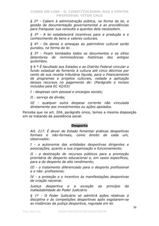 CURSO ON-LINE - D. CONSTITUCIONAL NAS 5 FONTES
PROFESSOR: VÍTOR CRUZ
50
Prof. Vítor Cruz WWW.PONTODOSCONCURSOS.COM.BR
§ 2º - Cabem à administração pública, na forma da lei, a
gestão da documentação governamental e as providências
para franquear sua consulta a quantos dela necessitem.
§ 3º - A lei estabelecerá incentivos para a produção e o
conhecimento de bens e valores culturais.
§ 4º - Os danos e ameaças ao patrimônio cultural serão
punidos, na forma da lei.
§ 5º - Ficam tombados todos os documentos e os sítios
detentores de reminiscências históricas dos antigos
quilombos.
§ 6 º É facultado aos Estados e ao Distrito Federal vincular a
fundo estadual de fomento à cultura até cinco décimos por
cento de sua receita tributária líquida, para o financiamento
de programas e projetos culturais, vedada a aplicação
desses recursos no pagamento de: (Parágrafo e incisos
incluídos pela EC 42/03)
I - despesas com pessoal e encargos sociais;
II - serviço da dívida;
III - qualquer outra despesa corrente não vinculada
diretamente aos investimentos ou ações apoiados.
Perceba que no art. 204, parágrafo único, temos a mesma disposição
em se tratando da assistência social.
Desporto
Art. 217. É dever do Estado fomentar práticas desportivas
formais e não-formais, como direito de cada um,
observados:
I - a autonomia das entidades desportivas dirigentes e
associações, quanto a sua organização e funcionamento;
II - a destinação de recursos públicos para a promoção
prioritária do desporto educacional e, em casos específicos,
para a do desporto de alto rendimento;
III - o tratamento diferenciado para o desporto profissional
e o não- profissional;
IV - a proteção e o incentivo às manifestações desportivas
de criação nacional.
Justiça desportiva e a exceção ao princípio da
inafastabilidade do Poder Judiciário
§ 1º - O Poder Judiciário só admitirá ações relativas à
disciplina e às competições desportivas após esgotarem-se
as instâncias da justiça desportiva, regulada em lei.
 
