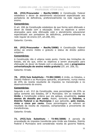CURSO ON-LINE - D. CONSTITUCIONAL NAS 5 FONTES
PROFESSOR: VÍTOR CRUZ
52
Prof. Vítor Cruz WWW.PONTODOSCONCURSOS.COM.BR
68. (FCC/Procurador - Recife/2008) A Constituição Federal
estabelece o dever de atendimento educacional especializado aos
portadores de deficiência, preferencialmente na rede regular de
ensino.
Comentários:
O art. 208 da Constituição estabelece de que forma será efetivado o
dever do Estado com a educação. Entre os objetivos a serem
alcançados para esta efetivação está o atendimento educacional
especializado aos portadores de deficiência, preferencialmente na
rede regular de ensino (CF, art.208, III).
Gabarito: Correto.
69. (FCC/Procurador - Recife/2008) A Constituição Federal
atribui ao ensino médio e gratuito o status de direito público
subjetivo.
Comentários:
A Constituição não é utópica neste ponto. Ciente das limitações do
Estado, ela diz que, entre os objetivos a serem alcançados para
efetivação do dever do Estado com a educação, está a progressiva
universalização do ensino médio gratuito (CF, art. 208, II).
Gabarito: Errado.
70. (FCC/Juiz Substituto - TJ-RR/2008) A União, os Estados, o
Distrito Federal e os Municípios aplicarão, anualmente, nunca menos
de 25% da receita resultante de impostos na manutenção e no
desenvolvimento do ensino.
Comentários:
Segundo o art. 212 da Constituição, essa porcentagem de 25% se
aplica somente aos Estados, DF e Municípios. Em se tratando da
União a Constituição ordena que ela aplique, anualmente, nunca
menos de dezoito por cento. Assim, somente os Estados, o
Distrito Federal e os Municípios é que aplicarão, pelo menos,
vinte e cinco por cento. Essas porcentagens se referem ao
resultado da receita de impostos, compreendida a proveniente de
transferências.
Gabarito: Errado.
71. (FCC/Juiz Substituto - TJ-RR/2008) A parcela da
arrecadação de impostos transferida pela União aos Estados, Distrito
Federal e Municípios será considerada receita do governo federal,
 