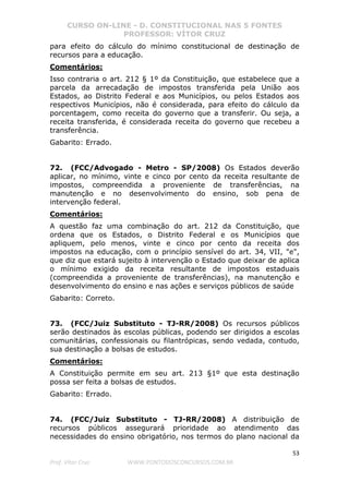 CURSO ON-LINE - D. CONSTITUCIONAL NAS 5 FONTES
PROFESSOR: VÍTOR CRUZ
53
Prof. Vítor Cruz WWW.PONTODOSCONCURSOS.COM.BR
para efeito do cálculo do mínimo constitucional de destinação de
recursos para a educação.
Comentários:
Isso contraria o art. 212 § 1º da Constituição, que estabelece que a
parcela da arrecadação de impostos transferida pela União aos
Estados, ao Distrito Federal e aos Municípios, ou pelos Estados aos
respectivos Municípios, não é considerada, para efeito do cálculo da
porcentagem, como receita do governo que a transferir. Ou seja, a
receita transferida, é considerada receita do governo que recebeu a
transferência.
Gabarito: Errado.
72. (FCC/Advogado - Metro - SP/2008) Os Estados deverão
aplicar, no mínimo, vinte e cinco por cento da receita resultante de
impostos, compreendida a proveniente de transferências, na
manutenção e no desenvolvimento do ensino, sob pena de
intervenção federal.
Comentários:
A questão faz uma combinação do art. 212 da Constituição, que
ordena que os Estados, o Distrito Federal e os Municípios que
apliquem, pelo menos, vinte e cinco por cento da receita dos
impostos na educação, com o princípio sensível do art. 34, VII, "e",
que diz que estará sujeito à intervenção o Estado que deixar de aplica
o mínimo exigido da receita resultante de impostos estaduais
(compreendida a proveniente de transferências), na manutenção e
desenvolvimento do ensino e nas ações e serviços públicos de saúde
Gabarito: Correto.
73. (FCC/Juiz Substituto - TJ-RR/2008) Os recursos públicos
serão destinados às escolas públicas, podendo ser dirigidos a escolas
comunitárias, confessionais ou filantrópicas, sendo vedada, contudo,
sua destinação a bolsas de estudos.
Comentários:
A Constituição permite em seu art. 213 §1º que esta destinação
possa ser feita a bolsas de estudos.
Gabarito: Errado.
74. (FCC/Juiz Substituto - TJ-RR/2008) A distribuição de
recursos públicos assegurará prioridade ao atendimento das
necessidades do ensino obrigatório, nos termos do plano nacional da
 