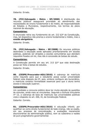 CURSO ON-LINE - D. CONSTITUCIONAL NAS 5 FONTES
PROFESSOR: VÍTOR CRUZ
55
Prof. Vítor Cruz WWW.PONTODOSCONCURSOS.COM.BR
Gabarito: Errado.
78. (FCC/Advogado - Metro - SP/2008) A distribuição dos
recursos públicos assegurará prioridade ao atendimento das
necessidades do ensino fundamental e do médio, de responsabilidade
de Estados e Municípios, respectivamente, nos termos do plano
nacional da educação.
Comentários:
O enunciado retira seu fundamento do art. 212 §3º da Constituição,
mas, tal dispositivo não prioriza o ensino fundamental e médio, mas o
ensido obrigatório.
Gabarito: Errado.
79. (FCC/Advogado - Metro - SP/2008) Os recursos públicos
destinados à educação serão aplicados prioritariamente em escolas
públicas, podendo ser dirigidos a escolas comunitárias que atendam
requisitos fixados em lei, mas não à concessão de bolsas de estudo.
Comentários:
A Constituição permite em seu art. 213 §1º que esta destinação
possa ser feita a bolsas de estudos.
Gabarito: Errado.
80. (CESPE/Procurador-AGU/2010) A cobrança de matrícula
como requisito para que o estudante possa cursar universidade
federal viola disposto da CF, pois, embora configure ato burocrático,
a matrícula constitui formalidade essencial para que o aluno tenha
acesso à educação superior.
Comentários:
Um candidato a concurso público deve ter muita atenção às questões
de súmulas, ainda mais as vinculantes. Segundo a Súmula Vinculante
nº 12, a cobrança de taxa de matrícula nas universidades públicas
viola o disposto no art. 206, IV, da Constituição Federal.
Gabarito: Correto.
81. (CESPE/Procurador-AGU/2010) A educação infantil, por
qualificar-se como direito fundamental de toda criança, não se expõe,
em seu processo de concretização, a avaliações meramente
discricionárias da administração pública, nem se subordina a razões
de puro pragmatismo governamental.
 