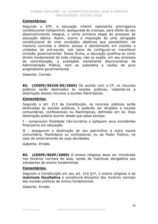 CURSO ON-LINE - D. CONSTITUCIONAL NAS 5 FONTES
PROFESSOR: VÍTOR CRUZ
56
Prof. Vítor Cruz WWW.PONTODOSCONCURSOS.COM.BR
Comentários:
Segundo o STF, a educação infantil representa prerrogativa
constitucional indisponível, assegurada às crianças, para efeito de seu
desenvolvimento integral, e como primeira etapa do processo de
educação básica. Assim, ocorre a imposição de uma obrigação
constitucional de criar condições objetivas que possibilitem, de
maneira concreta o efetivo acesso e atendimento em creches e
unidades de pré-escola, sob pena de configurar-se inaceitável
omissão governamental. Desta forma, a educação qualifica-se como
direito fundamental de toda criança, não se expõe, em seu processo
de concretização, a avaliações meramente discricionárias da
Administração Pública, nem se subordina a razões de puro
pragmatismo governamental.
Gabarito: Correto.
82. (CESPE/SEJUS-ES/2009) De acordo com a CF, os recursos
públicos serão destinados às escolas públicas, vedando-se a
destinação desses recursos a escolas filantrópicas.
Comentários:
Segundo o art. 213 da Constituição, os recursos públicos serão
destinados às escolas públicas, e poderão ser dirigidos a escolas
comunitárias, confessionais ou filantrópicas, definidas em lei. Essa
destinação poderá ocorrer desde que estas escolas:
I - comprovem finalidade não-lucrativa e apliquem seus excedentes
financeiros em educação;
II - assegurem a destinação de seu patrimônio a outra escola
comunitária, filantrópica ou confessional, ou ao Poder Público, no
caso de encerramento de suas atividades.
Gabarito: Errado.
83. (CESPE/SEDF/2009) O ensino religioso deve ser ministrado
nos horários normais de aula, sendo de matrícula obrigatória aos
estudantes do ensino fundamental.
Comentários:
Segundo a Constituição em seu art. 210 §1º, o ensino religioso é de
matrícula facultativa e constituirá disciplina dos horários normais
das escolas públicas de ensino fundamental.
Gabarito: Errado.
 