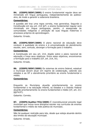 CURSO ON-LINE - D. CONSTITUCIONAL NAS 5 FONTES
PROFESSOR: VÍTOR CRUZ
57
Prof. Vítor Cruz WWW.PONTODOSCONCURSOS.COM.BR
84. (CESPE/SEDF/2009) O ensino fundamental regular deve ser
ministrado em língua portuguesa, independentemente do público-
alvo, de modo a garantir a soberania brasileira.
Comentários:
A questão até traz uma regra correta, mas generaliza. Segundo a
Constituição em seu art. 210 §2º, o ensino fundamental regular será
ministrado em língua portuguesa, porém, é assegurada às
comunidades indígenas a utilização de suas línguas maternas e
processos próprios de aprendizagem.
Gabarito: Errado.
85. (CESPE/SEDF/2009) O plano nacional de educação deve
conduzir à qualidade do ensino e à universalização do atendimento
escolar, sem, contudo, abranger a formação para o trabalho.
Comentários:
A Constituição em seu art. 214, dispõe sobre o plano nacional de
educação e traça seus objetivos. Entre estes objetivos, encontramos
a formação para o trabalho (CF, art. 214, IV).
Gabarito: Errado.
86. (CESPE/SEDF/2009) Os sistemas de ensino federal, estadual
e municipal devem atuar em regime de colaboração, cabendo aos
estados e ao DF o atendimento prioritário ao ensino fundamental e
médio.
Comentários:
Enquanto os Municípios atuarão prioritariamente no ensino
fundamental e na educação infantil, os Estados e o Distrito Federal
atuarão prioritariamente no ensino fundamental e médio (CF, art. 211
§§2ºe3º).
Gabarito: Correto.
87. (CESPE/Auditor-TCU/2009) É inconstitucional preceito legal
municipal que inclua nova disciplina escolar nos currículos de ensinos
fundamental e médio da rede pública do município.
Comentários:
Não há qualquer restrição para isto, desde que esteja atuando dentro
dos limites da educação municipal.
Gabarito: Errado.
 