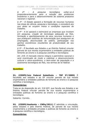 CURSO ON-LINE - D. CONSTITUCIONAL NAS 5 FONTES
PROFESSOR: VÍTOR CRUZ
59
Prof. Vítor Cruz WWW.PONTODOSCONCURSOS.COM.BR
§ 2º - A pesquisa tecnológica voltar-se-á
preponderantemente para a solução dos problemas
brasileiros e para o desenvolvimento do sistema produtivo
nacional e regional.
§ 3º - O Estado apoiará a formação de recursos humanos
nas áreas de ciência, pesquisa e tecnologia, e concederá aos
que delas se ocupem meios e condições especiais de
trabalho.
§ 4º - A lei apoiará e estimulará as empresas que invistam
em pesquisa, criação de tecnologia adequada ao País,
formação e aperfeiçoamento de seus recursos humanos e
que pratiquem sistemas de remuneração que assegurem ao
empregado, desvinculada do salário, participação nos
ganhos econômicos resultantes da produtividade de seu
trabalho.
§ 5º - É facultado aos Estados e ao Distrito Federal vincular
parcela de sua receita orçamentária a entidades públicas de
fomento ao ensino e à pesquisa científica e tecnológica.
Art. 219. O mercado interno integra o patrimônio nacional e
será incentivado de modo a viabilizar o desenvolvimento
cultural e sócio-econômico, o bem-estar da população e a
autonomia tecnológica do País, nos termos de lei federal.
Questões:
91. (CESPE/Juiz Federal Substituto – TRF 5ª/2009) É
facultado aos estados e ao DF vincular parcela de sua receita
orçamentária a entidades públicas de fomento ao ensino e à pesquisa
científica e tecnológica.
Comentários:
Trata-se da disposição do art. 218 §5º, que faculta aos Estados e ao
Distrito Federal vincular parcela de sua receita orçamentária a
entidades públicas de fomento ao ensino e à pesquisa científica e
tecnológica.
Gabarito: Correto.
92. (CESPE/Assitente – CNPq/2011) É admitida a vinculação,
pelos estados e pelo Distrito Federal, de parcela de sua receita
orçamentária a entidades privadas e públicas de fomento ao ensino e
à pesquisa científica e tecnológica.
Comentários:
 