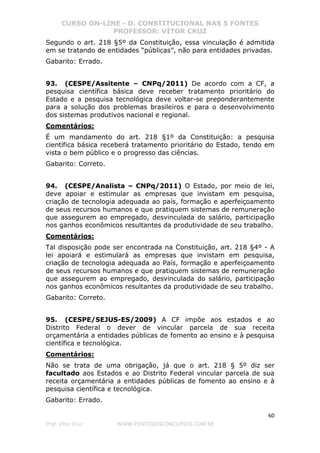 CURSO ON-LINE - D. CONSTITUCIONAL NAS 5 FONTES
PROFESSOR: VÍTOR CRUZ
60
Prof. Vítor Cruz WWW.PONTODOSCONCURSOS.COM.BR
Segundo o art. 218 §5º da Constituição, essa vinculação é admitida
em se tratando de entidades “públicas”, não para entidades privadas.
Gabarito: Errado.
93. (CESPE/Assitente – CNPq/2011) De acordo com a CF, a
pesquisa científica básica deve receber tratamento prioritário do
Estado e a pesquisa tecnológica deve voltar-se preponderantemente
para a solução dos problemas brasileiros e para o desenvolvimento
dos sistemas produtivos nacional e regional.
Comentários:
É um mandamento do art. 218 §1º da Constituição: a pesquisa
científica básica receberá tratamento prioritário do Estado, tendo em
vista o bem público e o progresso das ciências.
Gabarito: Correto.
94. (CESPE/Analista – CNPq/2011) O Estado, por meio de lei,
deve apoiar e estimular as empresas que invistam em pesquisa,
criação de tecnologia adequada ao país, formação e aperfeiçoamento
de seus recursos humanos e que pratiquem sistemas de remuneração
que assegurem ao empregado, desvinculada do salário, participação
nos ganhos econômicos resultantes da produtividade de seu trabalho.
Comentários:
Tal disposição pode ser encontrada na Constituição, art. 218 §4º - A
lei apoiará e estimulará as empresas que invistam em pesquisa,
criação de tecnologia adequada ao País, formação e aperfeiçoamento
de seus recursos humanos e que pratiquem sistemas de remuneração
que assegurem ao empregado, desvinculada do salário, participação
nos ganhos econômicos resultantes da produtividade de seu trabalho.
Gabarito: Correto.
95. (CESPE/SEJUS-ES/2009) A CF impõe aos estados e ao
Distrito Federal o dever de vincular parcela de sua receita
orçamentária a entidades públicas de fomento ao ensino e à pesquisa
científica e tecnológica.
Comentários:
Não se trata de uma obrigação, já que o art. 218 § 5º diz ser
facultado aos Estados e ao Distrito Federal vincular parcela de sua
receita orçamentária a entidades públicas de fomento ao ensino e à
pesquisa científica e tecnológica.
Gabarito: Errado.
 