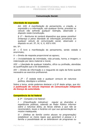 CURSO ON-LINE - D. CONSTITUCIONAL NAS 5 FONTES
PROFESSOR: VÍTOR CRUZ
61
Prof. Vítor Cruz WWW.PONTODOSCONCURSOS.COM.BR
Comunicação Social:
Liberdade de expressão
Art. 220. A manifestação do pensamento, a criação, a
expressão e a informação, sob qualquer forma, processo ou
veículo não sofrerão qualquer restrição, observado o
disposto nesta Constituição.
§ 1º - Nenhuma lei conterá dispositivo que possa constituir
embaraço à plena liberdade de informação jornalística em
qualquer veículo de comunicação social, observado o
disposto no art. 5º, IV, V, X, XIII e XIV.
Art. 5º:
IV → É livre a manifestação do pensamento, sendo vedado o
anonimato;
V → Direito de resposta proporcional ao agravo;
X → Inviolabilidade da intimidade, vida privada, honra, e imagem; e
indenização por dano material e moral;
XIII → Liberdade de qualquer trabalho, ofício ou profissão, atendidas
as qualificações que a lei estabelecer;
XIV → Direito de informação e o resguardo do sigilo da fonte quando
necessário ao exercício profissional.
§ 2º - É vedada toda e qualquer censura de natureza
política, ideológica e artística.
Sobre o tema, ainda podemos destacar o § 6º deste artigo, que diz:
a publicação de veículo impresso de comunicação independe
de licença de autoridade.
Competência da lei federal
§ 3º - Compete à lei federal:
I - (Classificação indicativa) regular as diversões e
espetáculos públicos, cabendo ao Poder Público informar
sobre a natureza deles, as faixas etárias a que não se
recomendem, locais e horários em que sua apresentação se
mostre inadequada;
II - (Defesa da família contra abusos na programação)
estabelecer os meios legais que garantam à pessoa e à
família a possibilidade de se defenderem de programas ou
 