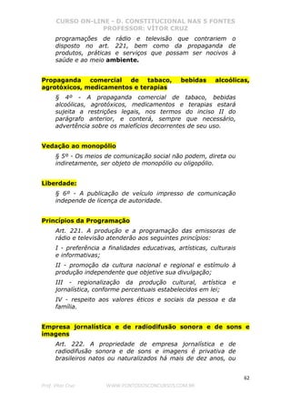 CURSO ON-LINE - D. CONSTITUCIONAL NAS 5 FONTES
PROFESSOR: VÍTOR CRUZ
62
Prof. Vítor Cruz WWW.PONTODOSCONCURSOS.COM.BR
programações de rádio e televisão que contrariem o
disposto no art. 221, bem como da propaganda de
produtos, práticas e serviços que possam ser nocivos à
saúde e ao meio ambiente.
Propaganda comercial de tabaco, bebidas alcoólicas,
agrotóxicos, medicamentos e terapias
§ 4º - A propaganda comercial de tabaco, bebidas
alcoólicas, agrotóxicos, medicamentos e terapias estará
sujeita a restrições legais, nos termos do inciso II do
parágrafo anterior, e conterá, sempre que necessário,
advertência sobre os malefícios decorrentes de seu uso.
Vedação ao monopólio
§ 5º - Os meios de comunicação social não podem, direta ou
indiretamente, ser objeto de monopólio ou oligopólio.
Liberdade:
§ 6º - A publicação de veículo impresso de comunicação
independe de licença de autoridade.
Princípios da Programação
Art. 221. A produção e a programação das emissoras de
rádio e televisão atenderão aos seguintes princípios:
I - preferência a finalidades educativas, artísticas, culturais
e informativas;
II - promoção da cultura nacional e regional e estímulo à
produção independente que objetive sua divulgação;
III - regionalização da produção cultural, artística e
jornalística, conforme percentuais estabelecidos em lei;
IV - respeito aos valores éticos e sociais da pessoa e da
família.
Empresa jornalística e de radiodifusão sonora e de sons e
imagens
Art. 222. A propriedade de empresa jornalística e de
radiodifusão sonora e de sons e imagens é privativa de
brasileiros natos ou naturalizados há mais de dez anos, ou
 