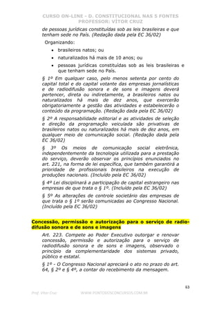 CURSO ON-LINE - D. CONSTITUCIONAL NAS 5 FONTES
PROFESSOR: VÍTOR CRUZ
63
Prof. Vítor Cruz WWW.PONTODOSCONCURSOS.COM.BR
de pessoas jurídicas constituídas sob as leis brasileiras e que
tenham sede no País. (Redação dada pela EC 36/02)
Organizando:
• brasileiros natos; ou
• naturalizados há mais de 10 anos; ou
• pessoas jurídicas constituídas sob as leis brasileiras e
que tenham sede no País.
§ 1º Em qualquer caso, pelo menos setenta por cento do
capital total e do capital votante das empresas jornalísticas
e de radiodifusão sonora e de sons e imagens deverá
pertencer, direta ou indiretamente, a brasileiros natos ou
naturalizados há mais de dez anos, que exercerão
obrigatoriamente a gestão das atividades e estabelecerão o
conteúdo da programação. (Redação dada pela EC 36/02)
§ 2º A responsabilidade editorial e as atividades de seleção
e direção da programação veiculada são privativas de
brasileiros natos ou naturalizados há mais de dez anos, em
qualquer meio de comunicação social. (Redação dada pela
EC 36/02)
§ 3º Os meios de comunicação social eletrônica,
independentemente da tecnologia utilizada para a prestação
do serviço, deverão observar os princípios enunciados no
art. 221, na forma de lei específica, que também garantirá a
prioridade de profissionais brasileiros na execução de
produções nacionais. (Incluído pela EC 36/02)
§ 4º Lei disciplinará a participação de capital estrangeiro nas
empresas de que trata o § 1º. (Incluído pela EC 36/02)
§ 5º As alterações de controle societário das empresas de
que trata o § 1º serão comunicadas ao Congresso Nacional.
(Incluído pela EC 36/02)
Concessão, permissão e autorização para o serviço de radio-
difusão sonora e de sons e imagens
Art. 223. Compete ao Poder Executivo outorgar e renovar
concessão, permissão e autorização para o serviço de
radiodifusão sonora e de sons e imagens, observado o
princípio da complementaridade dos sistemas privado,
público e estatal.
§ 1º - O Congresso Nacional apreciará o ato no prazo do art.
64, § 2º e § 4º, a contar do recebimento da mensagem.
 