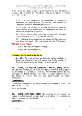 CURSO ON-LINE - D. CONSTITUCIONAL NAS 5 FONTES
PROFESSOR: VÍTOR CRUZ
64
Prof. Vítor Cruz WWW.PONTODOSCONCURSOS.COM.BR
A CF ordena que seja apreciado pelo mesmo rito que se aplica aos
projetos de iniciativa do Presidente nos quais sejam solicitada
urgência = 45 dias
§ 2º - A não renovação da concessão ou permissão
dependerá de aprovação de, no mínimo, dois quintos do
Congresso Nacional, em votação nominal.
§ 3º - O ato de outorga ou renovação somente produzirá
efeitos legais após deliberação do Congresso Nacional, na
forma dos parágrafos anteriores.
§ 4º - O cancelamento da concessão ou permissão, antes de
vencido o prazo, depende de decisão judicial.
§ 5º - O prazo da concessão ou permissão será de dez anos
para as emissoras de rádio e de quinze para as de televisão.
Atenção e esta regra:
• 10 anos para as emissoras de rádio; e
• 15 anos para as de televisão.
Conselho de Comunicação Social
Art. 224. Para os efeitos do disposto neste capítulo, o
Congresso Nacional instituirá, como seu órgão auxiliar, o
Conselho de Comunicação Social, na forma da lei.
96. (CESPE/Juiz Federal Substituto – TRF 5ª/2009) Compete
à União, aos estados, ao DF e aos municípios, por meio de lei, regular
as diversões e espetáculos públicos, informando acerca de sua
natureza, das faixas etárias a que eles não sejam recomendados e
dos locais e horários em que sua apresentação se mostre
inadequada.
Comentários:
Trata-se de competência da União através de lei federal (CF, art. 220,
§3º, I e art. 21, XVI).
Gabarito: Errado.
97. (CESPE/AJAA-TJES/2011) Não existindo uma lei federal, um
estado-membro poderá legislar sobre a proibição do comércio de
cigarros em sua base territorial.
Comentários:
 