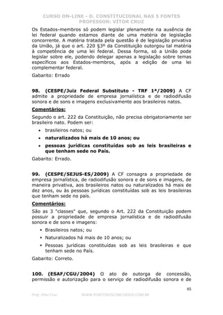 CURSO ON-LINE - D. CONSTITUCIONAL NAS 5 FONTES
PROFESSOR: VÍTOR CRUZ
65
Prof. Vítor Cruz WWW.PONTODOSCONCURSOS.COM.BR
Os Estados-membros só podem legislar plenamente na ausência de
lei federal quando estamos diante de uma matéria de legislação
concorrente. A matéria tratada pela questão é de legislação privativa
da União, já que o art. 220 §3º da Constituição outorgou tal matéria
à competência de uma lei federal. Dessa forma, só a União pode
legislar sobre ele, podendo delegar apenas a legislação sobre temas
específicos aos Estados-membros, após a edição de uma lei
complementar federal.
Gabarito: Errado
98. (CESPE/Juiz Federal Substituto - TRF 1ª/2009) A CF
admite a propriedade de empresa jornalística e de radiodifusão
sonora e de sons e imagens exclusivamente aos brasileiros natos.
Comentários:
Segundo o art. 222 da Constituição, não precisa obrigatoriamente ser
brasileiro nato. Podem ser:
• brasileiros natos; ou
• naturalizados há mais de 10 anos; ou
• pessoas jurídicas constituídas sob as leis brasileiras e
que tenham sede no País.
Gabarito: Errado.
99. (CESPE/SEJUS-ES/2009) A CF consagra a propriedade de
empresa jornalística, de radiodifusão sonora e de sons e imagens, de
maneira privativa, aos brasileiros natos ou naturalizados há mais de
dez anos, ou às pessoas jurídicas constituídas sob as leis brasileiras
que tenham sede no país.
Comentários:
São as 3 "classes" que, segundo o Art. 222 da Constituição podem
possuir a propriedade de empresa jornalística e de radiodifusão
sonora e de sons e imagens:
Brasileiros natos; ou
Naturalizados há mais de 10 anos; ou
Pessoas jurídicas constituídas sob as leis brasileiras e que
tenham sede no País.
Gabarito: Correto.
100. (ESAF/CGU/2004) O ato de outorga de concessão,
permissão e autorização para o serviço de radiodifusão sonora e de
 