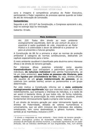 CURSO ON-LINE - D. CONSTITUCIONAL NAS 5 FONTES
PROFESSOR: VÍTOR CRUZ
66
Prof. Vítor Cruz WWW.PONTODOSCONCURSOS.COM.BR
sons e imagens é competência privativa do Poder Executivo,
participando o Poder Legislativo do processo apenas quando se tratar
de ato de renovação de concessão.
Comentários:
Segundo o art. 223 §1º da Constituição, o Congresso apreciará o ato,
seja na outorga seja na renovação.
Gabarito: Errado.
Meio Ambiente
Art. 225. Todos têm direito ao meio ambiente
ecologicamente equilibrado, bem de uso comum do povo e
essencial à sadia qualidade de vida, impondo-se ao Poder
Público e à coletividade o dever de defendê-lo e preservá- lo
para as presentes e futuras gerações.
A Constituição de 88 foi a primeira a alçar as normas de proteção
ambiental à categoria de normas constitucionais, dedicando um
capítulo especialmente para o tema.
O meio ambiente saudável é classificado pela doutrina como interesse
difuso e de direito de terceira geração.
Por interesse difuso podemos entender como aqueles
transindividuais (que extrapolam o patrimônio jurídico de um
indivíduo), de natureza indivisível (não admite fracionamento, só
há um meio ambiente), que todas as pessoas são titulares, pois
estão ligadas por circunstância de fato. Ou seja, direitos difusos
são aqueles de um grupo indeterminado de pessoas, já os
coletivos (em sentido estrito) seriam os pertencentes a um grupo
determinado.
Por este motivo a Constituição informa ser o meio ambiente
ecologicamente equilibrado algo que interessa todos os indivíduos
indistintamente, que extrapola o interesse do indivíduo, e a razão de
ser assim é bastante óbvia, já que todos nós, de forma indistinta,
temos interesse na preservação do meio ambiente saudável, direito
fundamental intrinsecamente ligado à própria vida humana.
É um direito de terceira geração por estar intimamente ligado aos
direitos de fraternidade, dotados de valores humanísticos e
universalismo, que vai além inclusive dos interesses dos estados,
sintetizando, tem como destinatários o gênero humano. Nesse
sentido já se manifestou inclusive o STF1
.
1
O direito a integridade do meio ambiente - típico direito de terceira geração -
constitui prerrogativa jurídica de titularidade coletiva, refletindo, dentro do
processo de afirmação dos direitos humanos, a expressão significativa de um poder
atribuído, não ao individuo identificado em sua singularidade, mas, num sentido
 