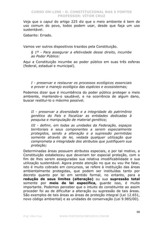 CURSO ON-LINE - D. CONSTITUCIONAL NAS 5 FONTES
PROFESSOR: VÍTOR CRUZ
68
Prof. Vítor Cruz WWW.PONTODOSCONCURSOS.COM.BR
Veja que o caput do artigo 225 diz que o meio ambiente é bem de
uso comum do povo, todos podem usar, desde que faça um uso
sustentável.
Gabarito: Errado.
Vamos ver outros dispositivos trazidos pela Constituição.
§ 1º - Para assegurar a efetividade desse direito, incumbe
ao Poder Público:
Aqui a Constituição incumbe ao poder público em suas três esferas
(federal, estadual e municipal).
I - preservar e restaurar os processos ecológicos essenciais
e prover o manejo ecológico das espécies e ecossistemas;
Podemos dizer que é incumbência do poder público proteger o meio
ambiente, mantendo-o saudável, e na ocorrência de algum dano,
buscar restituí-lo o máximo possível.
II - preservar a diversidade e a integridade do patrimônio
genético do País e fiscalizar as entidades dedicadas à
pesquisa e manipulação de material genético;
III - definir, em todas as unidades da Federação, espaços
territoriais e seus componentes a serem especialmente
protegidos, sendo a alteração e a supressão permitidas
somente através de lei, vedada qualquer utilização que
comprometa a integridade dos atributos que justifiquem sua
proteção;
Determinadas áreas possuem atributos especiais, e por tal motivo, a
Constituição estabeleceu que deveriam ter especial proteção, com o
fim de lhes serem asseguradas sua relativa imodificabilidade e sua
utilização sustentável. Agora preste atenção no que eu vou lhe falar,
isto é muito cobrado em concursos, se refere à instituição das áreas
ambientalmente protegidas, que podem ser instituídas tanto por
decreto quanto por lei em sentido formal, no entanto, para a
redução de seus limites (alteração) ou sua supressão total
somente por meio de lei específica, guarde isso, é muito
importante. Podemos perceber que o intuito do constituinte ao assim
proceder foi ao de dificultar a alteração ou supressão de tais áreas.
São exemplos de tais áreas as áreas de proteção integral (Lei 12.651,
novo código ambiental) e as unidades de conservação (Lei 9.985/00).
 