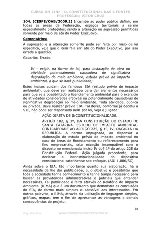 CURSO ON-LINE - D. CONSTITUCIONAL NAS 5 FONTES
PROFESSOR: VÍTOR CRUZ
69
Prof. Vítor Cruz WWW.PONTODOSCONCURSOS.COM.BR
104. (CESPE/OAB/2009.2) Incumbe ao poder público definir, em
todas as áreas da Federação, espaços territoriais a serem
especialmente protegidos, sendo a alteração ou supressão permitidas
somente por meio de ato do Poder Executivo.
Comentários:
A supressão e a alteração somente pode ser feita por meio de lei
específica, veja que o item fala em ato do Poder Executivo, por isso
errada a questão.
Gabarito: Errado.
IV - exigir, na forma da lei, para instalação de obra ou
atividade potencialmente causadora de significativa
degradação do meio ambiente, estudo prévio de impacto
ambiental, a que se dará publicidade;
Estes incisos cuidam dos famosos EIA (estudo prévio de impacto
ambiental), que deve ser realizado para dar elementos necessários
para que seja possibilitado o licenciamento ambiental para o exercício
de atividades consideradas efetivas ou potencialmente causadoras de
significativa degradação ao meio ambiente. Toda atividade, pública
ou privada, deve realizar prévio EIA. Tal dever, conforme já decidiu o
STF, não pode ser dispensado nem por lei, veja o julgado:
AÇÃO DIRETA DE INCONSTITUCIONALIDADE.
ARTIGO 182, § 3º, DA CONSTITUIÇÃO DO ESTADO DE
SANTA CATARINA. ESTUDO DE IMPACTO AMBIENTAL.
CONTRAIEDADE AO ARTIGO 225, § 1º, IV, DACARTA DA
REPUBLICA. A norma impugnada, ao dispensar a
elaboração de estudo prévio de impacto ambiental no
caso de áreas de florestamento ou reflorestamento para
fins empresariais, cria exceção incompatível com o
disposto no mencionado inciso IV do§ 1º do artigo 225 da
Constituição Federal. Ação julgada procedente, para
declarar a inconstitucionalidade do dispositivo
constitucional catarinense sob enfoque. (ADI 1.086/SC)
Ainda sobre o EIA, tão importante quanto sua elaboração, há a
necessidade de lhe dar publicidade, cujo objetivo é possibilitar que
toda a sociedade tenha conhecimento e tenha tempo necessário para
buscar as providências administrativas e judiciais que entender
necessárias. Tal publicidade é feita através do Relatório de Impacto
Ambiental (RIMA) que é um documento que demonstra as conclusões
do EIA, de forma mais simples e acessível aos interessados. Em
outras palavras, o RIMA, através da utilização de linguagem simples,
gráficos, mapas, tem o fim de apresentar as vantagens e demais
consequências do projeto.
 