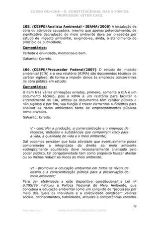 CURSO ON-LINE - D. CONSTITUCIONAL NAS 5 FONTES
PROFESSOR: VÍTOR CRUZ
70
Prof. Vítor Cruz WWW.PONTODOSCONCURSOS.COM.BR
105. (CESPE/Analista Ambiental - IBAMA/2008) A instalação de
obra ou atividade causadora, mesmo que apenas potencialmente, de
significativa degradação do meio ambiente deve ser precedida por
estudo de impacto ambiental, exigindo-se, ainda, o atendimento do
princípio da publicidade.
Comentários:
Perfeito o enunciado, memorize-o bem.
Gabarito: Correto.
106. (CESPE/Procurador Federal/2007) O estudo de impacto
ambiental (EIA) e o seu relatório (RIMA) são documentos técnicos de
caráter sigiloso, de forma a impedir danos às empresas concorrentes
de obra pública em estudo.
Comentários:
O item traz várias afirmações erradas, primeiro, somente o EIA é um
documento técnico, pois o RIMA é um relatório para facilitar o
entendimento do EIA, ambos os documentos têm caráter público e
não sigiloso e por fim, sua função é trazer elementos suficientes para
analisar os riscos ambientais tanto de empreendimentos públicos
como privados.
Gabarito: Errado.
V - controlar a produção, a comercialização e o emprego de
técnicas, métodos e substâncias que comportem risco para
a vida, a qualidade de vida e o meio ambiente;
Daí podemos perceber que toda atividade que eventualmente possa
comprometer a integridade do direito ao meio ambiente
ecologicamente equilibrado deve necessariamente analisada pelo
poder público, tal obrigatoriedade tem como propósito buscar afastar
ou ao menos reduzir os riscos ao meio ambiente.
VI - promover a educação ambiental em todos os níveis de
ensino e a conscientização pública para a preservação do
meio ambiente;
Para dar efetividade a este dispositivo constitucional a Lei nº
9.795/99 instituiu a Política Nacional do Meio Ambiente, que
concebeu a educação ambiental como um conjunto de “processos por
meio dos quais os indivíduos e a coletividade constroem valores
sociais, conhecimentos, habilidades, atitudes e competências voltadas
 