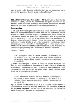 CURSO ON-LINE - D. CONSTITUCIONAL NAS 5 FONTES
PROFESSOR: VÍTOR CRUZ
71
Prof. Vítor Cruz WWW.PONTODOSCONCURSOS.COM.BR
para a conservação do meio ambiente, bem de uso comum do povo,
essencial à qualidade de vida e sua sustentabilidade”.
107. (CESPE/Analista Ambiental - MMA/2011) A Constituição
Federal de 1988, apesar de reconhecida por parte significativa da
doutrina como avançada no campo dos direitos relacionados ao meio
ambiente, não trata expressamente da educação ambiental.
Comentários:
O art. 225 da Constituição estabelece que todos têm direito ao meio
ambiente ecologicamente equilibrado, bem de uso comum do povo e
essencial à sadia qualidade de vida, impondo-se ao Poder Público e à
coletividade o dever de defendê-lo e preservá-lo para as presentes e
futuras gerações. O referido artigo ainda possui no parágrafo 1º,
diversas incumbências do Poder Público para que este assegura a
efetividade desse direito a um meio ambiente equilibrado. Neste
parágrafo, pode ser encontrado no inciso VI, a seguinte incumbência:
promover a educação ambiental em todos os níveis de ensino e a
conscientização pública para a preservação do meio ambiente.
Gabarito: Errado.
VII - proteger a fauna e a flora, vedadas, na forma da lei,
as práticas que coloquem em risco sua função ecológica,
provoquem a extinção de espécies ou submetam os animais
a crueldade.
Quando a Constituição se referiu à relevante função da fauna e da
flora foi para reconhecer a importância da dos animais e plantas no
ecossistema, possibilitando seu harmônico funcionamento. Para
regulamentar este dispositivo, várias lei foram criadas, como a lei do
SNUC e a lei de crimes ambientais.
§ 2º - Aquele que explorar recursos minerais fica obrigado a
recuperar o meio ambiente degradado, de acordo com
solução técnica exigida pelo órgão público competente, na
forma da lei.
Aqui a norma constitucional exige que o poluidor assuma todas as
consequências derivadas do dano ambiental, é o chamado princípio
do poluidor pagador, que se traduz na obrigação de reparar os
danos e prejuízos causados ao meio ambiente.
 