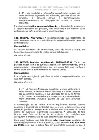 CURSO ON-LINE - D. CONSTITUCIONAL NAS 5 FONTES
PROFESSOR: VÍTOR CRUZ
72
Prof. Vítor Cruz WWW.PONTODOSCONCURSOS.COM.BR
§ 3º - As condutas e atividades consideradas lesivas ao
meio ambiente sujeitarão os infratores, pessoas físicas ou
jurídicas, a sanções penais e administrativas,
independentemente da obrigação de reparar os danos
causados.
É a chamada tríplice responsabilização, a Constituição estabelece
a responsabilidade do poluidor, em decorrência do mesmo dano
ambiental, na esfera penal, civil e administrativa.
108. (CESPE/ AGU/2002) A responsabilidade civil decorrente de
dano ecológico exclui a possibilidade de responsabilização penal ou
administrativa.
Comentários:
As responsabilidades são cumulativas, uma não exclui a outra, em
homenagem ao princípio da tríplice responsabilização.
Gabarito: Errado.
109. (CESPE/Analista Ambiental- IBAMA/2009) Tanto as
pessoas físicas como as jurídicas podem ser administrativas, civil e
criminalmente responsabilizadas por um único fato que configure
crime, ilícito civil e administrativo ao mesmo tempo.
Comentários:
É a própria descrição do princípio da tríplice responsabilização, por
isso item correto.
Gabarito: Correto.
§ 4º - A Floresta Amazônica brasileira, a Mata Atlântica, a
Serra do Mar, o Pantanal Mato-Grossense e a Zona Costeira
são patrimônio nacional, e sua utilização far-se-á, na forma
da lei, dentro de condições que assegurem a preservação do
meio ambiente, inclusive quanto ao uso dos recursos
naturais.
A Constituição ao se referir a estes riquíssimos biomas buscou
enfatizar a importância ambiental que eles têm, estabelecendo uma
proteção genérica, assegurando a defesa dos interesses do Brasil
diante de eventuais ingerências estrangeiras. A utilização de tais
biomas será feita na forma da lei e dentro de condições que
assegurem a preservação de suas características biológicas.
Cabe aqui destacar que tais biomas não constituem unidades de
conservação previstas na Lei 9.985/00, como também não são bens
da União,veja que o artigo fala em patrimônio nacional, o que é
 