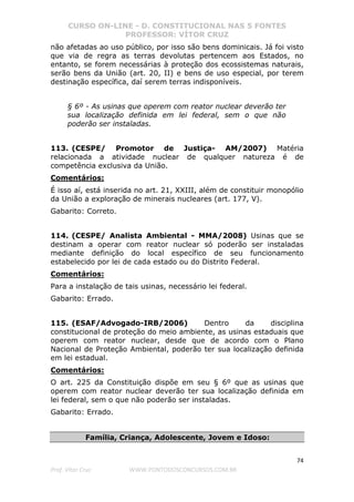CURSO ON-LINE - D. CONSTITUCIONAL NAS 5 FONTES
PROFESSOR: VÍTOR CRUZ
74
Prof. Vítor Cruz WWW.PONTODOSCONCURSOS.COM.BR
não afetadas ao uso público, por isso são bens dominicais. Já foi visto
que via de regra as terras devolutas pertencem aos Estados, no
entanto, se forem necessárias à proteção dos ecossistemas naturais,
serão bens da União (art. 20, II) e bens de uso especial, por terem
destinação específica, daí serem terras indisponíveis.
§ 6º - As usinas que operem com reator nuclear deverão ter
sua localização definida em lei federal, sem o que não
poderão ser instaladas.
113. (CESPE/ Promotor de Justiça- AM/2007) Matéria
relacionada a atividade nuclear de qualquer natureza é de
competência exclusiva da União.
Comentários:
É isso aí, está inserida no art. 21, XXIII, além de constituir monopólio
da União a exploração de minerais nucleares (art. 177, V).
Gabarito: Correto.
114. (CESPE/ Analista Ambiental - MMA/2008) Usinas que se
destinam a operar com reator nuclear só poderão ser instaladas
mediante definição do local específico de seu funcionamento
estabelecido por lei de cada estado ou do Distrito Federal.
Comentários:
Para a instalação de tais usinas, necessário lei federal.
Gabarito: Errado.
115. (ESAF/Advogado-IRB/2006) Dentro da disciplina
constitucional de proteção do meio ambiente, as usinas estaduais que
operem com reator nuclear, desde que de acordo com o Plano
Nacional de Proteção Ambiental, poderão ter sua localização definida
em lei estadual.
Comentários:
O art. 225 da Constituição dispõe em seu § 6º que as usinas que
operem com reator nuclear deverão ter sua localização definida em
lei federal, sem o que não poderão ser instaladas.
Gabarito: Errado.
Família, Criança, Adolescente, Jovem e Idoso:
 