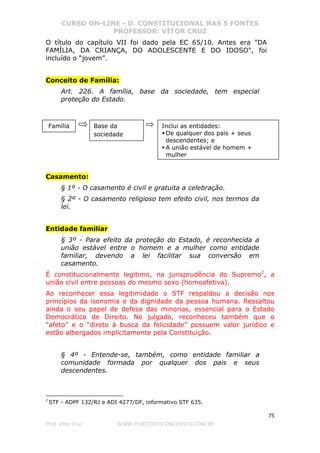 CURSO ON-LINE - D. CONSTITUCIONAL NAS 5 FONTES
PROFESSOR: VÍTOR CRUZ
75
Prof. Vítor Cruz WWW.PONTODOSCONCURSOS.COM.BR
O título do capítulo VII foi dado pela EC 65/10. Antes era "DA
FAMÍLIA, DA CRIANÇA, DO ADOLESCENTE E DO IDOSO", foi
incluído o “jovem”.
Conceito de Família:
Art. 226. A família, base da sociedade, tem especial
proteção do Estado.
Casamento:
§ 1º - O casamento é civil e gratuita a celebração.
§ 2º - O casamento religioso tem efeito civil, nos termos da
lei.
Entidade familiar
§ 3º - Para efeito da proteção do Estado, é reconhecida a
união estável entre o homem e a mulher como entidade
familiar, devendo a lei facilitar sua conversão em
casamento.
É constitucionalmente legitimo, na jurisprudência do Supremo2
, a
união civil entre pessoas do mesmo sexo (homoafetiva).
Ao reconhecer essa legitimidade o STF respaldou a decisão nos
princípios da isonomia e da dignidade da pessoa humana. Ressaltou
ainda o seu papel de defesa das minorias, essencial para o Estado
Democrático de Direito. No julgado, reconheceu também que o
“afeto” e o “direto à busca da felicidade” possuem valor jurídico e
estão albergados implicitamente pela Constituição.
§ 4º - Entende-se, também, como entidade familiar a
comunidade formada por qualquer dos pais e seus
descendentes.
2
STF - ADPF 132/RJ e ADI 4277/DF, informativo STF 635.
Família Base da
sociedade
Inclui as entidades:
De qualquer dos pais + seus
descendentes; e
A união estável de homem +
mulher
 