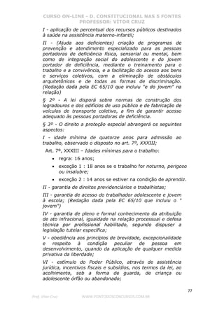 CURSO ON-LINE - D. CONSTITUCIONAL NAS 5 FONTES
PROFESSOR: VÍTOR CRUZ
77
Prof. Vítor Cruz WWW.PONTODOSCONCURSOS.COM.BR
I - aplicação de percentual dos recursos públicos destinados
à saúde na assistência materno-infantil;
II - (Ajuda aos deficientes) criação de programas de
prevenção e atendimento especializado para as pessoas
portadoras de deficiência física, sensorial ou mental, bem
como de integração social do adolescente e do jovem
portador de deficiência, mediante o treinamento para o
trabalho e a convivência, e a facilitação do acesso aos bens
e serviços coletivos, com a eliminação de obstáculos
arquitetônicos e de todas as formas de discriminação.
(Redação dada pela EC 65/10 que incluiu "e do jovem" na
relação)
§ 2º - A lei disporá sobre normas de construção dos
logradouros e dos edifícios de uso público e de fabricação de
veículos de transporte coletivo, a fim de garantir acesso
adequado às pessoas portadoras de deficiência.
§ 3º - O direito a proteção especial abrangerá os seguintes
aspectos:
I - idade mínima de quatorze anos para admissão ao
trabalho, observado o disposto no art. 7º, XXXIII;
Art. 7º, XXXIII – Idades mínimas para o trabalho:
• regra: 16 anos;
• exceção 1 : 18 anos se o trabalho for noturno, perigoso
ou insalubre;
• exceção 2 : 14 anos se estiver na condição de aprendiz.
II - garantia de direitos previdenciários e trabalhistas;
III - garantia de acesso do trabalhador adolescente e jovem
à escola; (Redação dada pela EC 65/10 que incluiu o "
jovem")
IV - garantia de pleno e formal conhecimento da atribuição
de ato infracional, igualdade na relação processual e defesa
técnica por profissional habilitado, segundo dispuser a
legislação tutelar específica;
V - obediência aos princípios de brevidade, excepcionalidade
e respeito à condição peculiar de pessoa em
desenvolvimento, quando da aplicação de qualquer medida
privativa da liberdade;
VI - estímulo do Poder Público, através de assistência
jurídica, incentivos fiscais e subsídios, nos termos da lei, ao
acolhimento, sob a forma de guarda, de criança ou
adolescente órfão ou abandonado;
 