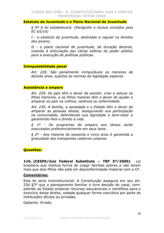 CURSO ON-LINE - D. CONSTITUCIONAL NAS 5 FONTES
PROFESSOR: VÍTOR CRUZ
79
Prof. Vítor Cruz WWW.PONTODOSCONCURSOS.COM.BR
Estatuto da Juventude e o Plano Nacional da Juventude
§ 8º A lei estabelecerá: (Parágrafo e incisos incluídos pela
EC 65/10)
I - o estatuto da juventude, destinado a regular os direitos
dos jovens;
II - o plano nacional de juventude, de duração decenal,
visando à articulação das várias esferas do poder público
para a execução de políticas públicas.
Inimputabilidade penal
Art. 228. São penalmente inimputáveis os menores de
dezoito anos, sujeitos às normas da legislação especial.
Assistência e amparo
Art. 229. Os pais têm o dever de assistir, criar e educar os
filhos menores, e os filhos maiores têm o dever de ajudar e
amparar os pais na velhice, carência ou enfermidade.
Art. 230. A família, a sociedade e o Estado têm o dever de
amparar as pessoas idosas, assegurando sua participação
na comunidade, defendendo sua dignidade e bem-estar e
garantindo-lhes o direito à vida.
§ 1º - Os programas de amparo aos idosos serão
executados preferencialmente em seus lares.
§ 2º - Aos maiores de sessenta e cinco anos é garantida a
gratuidade dos transportes coletivos urbanos.
Questões:
116. (CESPE/Juiz Federal Substituto – TRF 5ª/2009) Lei
brasileira que institua forma de coagir famílias pobres a não terem
mais que dois filhos não está em desconformidade material com a CF.
Comentários:
Esta lei seria inconstitucional. A Constituição assegura em seu art.
226 §7º que o planejamento familiar é livre decisão do casal, com-
petindo ao Estado propiciar recursos educacionais e científicos para o
exercício desse direito, vedada qualquer forma coercitiva por parte de
instituições oficiais ou privadas.
Gabarito: Errado.
 