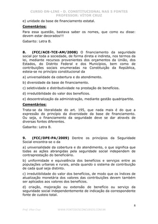 CURSO ON-LINE - D. CONSTITUCIONAL NAS 5 FONTES
PROFESSOR: VÍTOR CRUZ
8
Prof. Vítor Cruz WWW.PONTODOSCONCURSOS.COM.BR
e) unidade da base de financiamento estatal.
Comentários:
Para essa questão, bastava saber os nomes, que como eu disse:
devem estar decorados!!!
Gabarito: Letra B.
8. (FCC/ACE-TCE-AM/2008) O financiamento da seguridade
social por toda a sociedade, de forma direta e indireta, nos termos da
lei, mediante recursos provenientes dos orçamentos da União, dos
Estados, do Distrito Federal e dos Municípios, bem como de
contribuições sociais enumeradas na Constituição da República,
esteia-se no princípio constitucional da
a) universalidade da cobertura e do atendimento.
b) diversidade da base de financiamento.
c) seletividade e distributividade na prestação de benefícios.
d) irredutibilidade do valor dos benefícios.
e) descentralização da administração, mediante gestão quadripartite.
Comentários:
Trata-se da literalidade do art. 195, que nada mais é do que a
expressão do princípio da diversidade da base de financiamento.
Ou seja, o financiamento da seguridade deve se dar através de
diversas fontes diferentes.
Gabarito: Letra B.
9. (FCC/DPE-PA/2009) Dentre os princípios da Seguridade
Social encontra-se o da
a) universalidade da cobertura e do atendimento, o que significa que
todas as ações abrangidas pela seguridade social independem de
contraprestação do beneficiário.
b) uniformidade e equivalência dos benefícios e serviços entre as
populações urbanas e rurais, ainda quando o sistema de contribuição
de cada qual seja distinto.
c) irredutibilidade do valor dos benefícios, de modo que os índices de
atualização monetária dos valores das contribuições devem também
ser aplicados aos valores dos benefícios.
d) criação, majoração ou extensão de benefício ou serviço da
seguridade social independentemente de indicação da correspondente
fonte de custeio total.
 