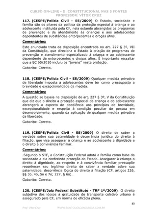 CURSO ON-LINE - D. CONSTITUCIONAL NAS 5 FONTES
PROFESSOR: VÍTOR CRUZ
80
Prof. Vítor Cruz WWW.PONTODOSCONCURSOS.COM.BR
117. (CESPE/Polícia Civil - ES/2009) O Estado, sociedade e
família são os pilares da política da proteção especial à criança e ao
adolescente instituída pela CF, nela estando abrangidos os programas
de prevenção e de atendimento às crianças e aos adolescentes
dependentes de substâncias entorpecentes e drogas afins.
Comentários:
Este enunciado trata da disposição encontrada no art. 227 § 3º, VII
da Constituição, que direciona o Estado à criação de programas de
prevenção e atendimento especializado à criança e ao adolescente
dependente de entorpecentes e drogas afins. É importante ressaltar
que a EC 65/2010 incluiu os "jovens" nesta proteção.
Gabarito: Correto.
118. (CESPE/Polícia Civil - ES/2009) Qualquer medida privativa
de liberdade imposta a adolescentes deve ter como pressuposto a
brevidade e excepcionalidade da medida.
Comentários:
A questão se baseia na disposição do art. 227 § 3º, V da Constituição
que diz que o direito a proteção especial da criança e do adolescente
abrangerá o aspecto de obediência aos princípios de brevidade,
excepcionalidade e respeito à condição peculiar de pessoa em
desenvolvimento, quando da aplicação de qualquer medida privativa
da liberdade;
Gabarito: Correto.
119. (CESPE/Polícia Civil - ES/2009) O direito de saber a
verdade sobre sua paternidade é decorrência jurídica do direito à
filiação, que visa assegurar à criança e ao adolescente a dignidade e
o direito à convivência familiar.
Comentários:
.Segundo o STF, a Constituição Federal adota a família como base da
sociedade a ela conferindo proteção do Estado. Assegurar à criança o
direito à dignidade, ao respeito e à convivência familiar pressupõe
reconhecer seu legítimo direito de saber a verdade sobre sua
paternidade, decorrência lógica do direito à filiação (CF, artigos 226,
§§ 3o, 4o, 5o e 7o; 227, § 6o).
Gabarito: Correto.
120. (CESPE/Juiz Federal Substituto - TRF 1ª/2009) O direito
subjetivo dos idosos à gratuidade do transporte coletivo urbano é
assegurado pela CF, em norma de eficácia plena.
 