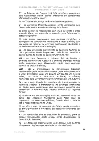 CURSO ON-LINE - D. CONSTITUCIONAL NAS 5 FONTES
PROFESSOR: VÍTOR CRUZ
84
Prof. Vítor Cruz WWW.PONTODOSCONCURSOS.COM.BR
III - o Tribunal de Contas terá três membros, nomeados,
pelo Governador eleito, dentre brasileiros de comprovada
idoneidade e notório saber;
IV - o Tribunal de Justiça terá sete Desembargadores;
V - os primeiros Desembargadores serão nomeados pelo
Governador eleito, escolhidos da seguinte forma:
a) cinco dentre os magistrados com mais de trinta e cinco
anos de idade, em exercício na área do novo Estado ou do
Estado originário;
b) dois dentre promotores, nas mesmas condições, e
advogados de comprovada idoneidade e saber jurídico, com
dez anos, no mínimo, de exercício profissional, obedecido o
procedimento fixado na Constituição;
VI - no caso de Estado proveniente de Território Federal, os
cinco primeiros Desembargadores poderão ser escolhidos
dentre juízes de direito de qualquer parte do País;
VII - em cada Comarca, o primeiro Juiz de Direito, o
primeiro Promotor de Justiça e o primeiro Defensor Público
serão nomeados pelo Governador eleito após concurso
público de provas e títulos;
VIII - até a promulgação da Constituição Estadual,
responderão pela Procuradoria-Geral, pela Advocacia-Geral
e pela Defensoria-Geral do Estado advogados de notório
saber, com trinta e cinco anos de idade, no mínimo,
nomeados pelo Governador eleito e demissíveis "ad nutum";
IX - se o novo Estado for resultado de transformação de
Território Federal, a transferência de encargos financeiros
da União para pagamento dos servidores optantes que
pertenciam à Administração Federal ocorrerá da seguinte
forma:
a) no sexto ano de instalação, o Estado assumirá vinte por
cento dos encargos financeiros para fazer face ao
pagamento dos servidores públicos, ficando ainda o restante
sob a responsabilidade da União;
b) no sétimo ano, os encargos do Estado serão acrescidos
de trinta por cento e, no oitavo, dos restantes cinqüenta por
cento;
X - as nomeações que se seguirem às primeiras, para os
cargos mencionados neste artigo, serão disciplinadas na
Constituição Estadual;
XI - as despesas orçamentárias com pessoal não poderão
ultrapassar cinqüenta por cento da receita do Estado.
 