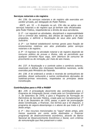 CURSO ON-LINE - D. CONSTITUCIONAL NAS 5 FONTES
PROFESSOR: VÍTOR CRUZ
85
Prof. Vítor Cruz WWW.PONTODOSCONCURSOS.COM.BR
Serviços notariais e de registro
Art. 236. Os serviços notariais e de registro são exercidos em
caráter privado, por delegação do Poder Público.
ADCT, art. 32 → O disposto no art. 236 não se aplica aos
serviços notariais e de registro que já tenham sido oficializados
pelo Poder Público, respeitando-se o direito de seus servidores.
§ 1º - Lei regulará as atividades, disciplinará a responsabilidade
civil e criminal dos notários, dos oficiais de registro e de seus
prepostos, e definirá a fiscalização de seus atos pelo Poder
Judiciário.
§ 2º - Lei federal estabelecerá normas gerais para fixação de
emolumentos relativos aos atos praticados pelos serviços
notariais e de registro.
§ 3º - O ingresso na atividade notarial e de registro depende de
concurso público de provas e títulos, não se permitindo que
qualquer serventia fique vaga, sem abertura de concurso de
provimento ou de remoção, por mais de seis meses.
Art. 237. A fiscalização e o controle sobre o comércio exterior,
essenciais à defesa dos interesses fazendários nacionais, serão
exercidos pelo Ministério da Fazenda.
Art. 238. A lei ordenará a venda e revenda de combustíveis de
petróleo, álcool carburante e outros combustíveis derivados de
matérias-primas renováveis, respeitados os princípios desta
Constituição.
Contribuições para o PIS e PASEP
Art. 239. A arrecadação decorrente das contribuições para o
Programa de Integração Social, criado pela Lei Complementar nº
7, de Setembro de 1970, e para o Programa de Formação do
Patrimônio do Servidor Público, criado pela Lei Complementar nº
8 de 2 de Dezembro de 1970, passa, a partir da promulgação
desta Constituição, a financiar, nos termos que a lei dispuser, o
programa do seguro-desemprego e o abono de que trata o § 3º
deste artigo.
§ 1º - Dos recursos mencionados no "caput" deste artigo, pelo
menos quarenta por cento serão destinados a financiar
programas de desenvolvimento econômico, através do Banco
Nacional de Desenvolvimento Econômico e Social, com critérios
de remuneração que lhes preservem o valor.
 