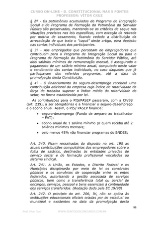 CURSO ON-LINE - D. CONSTITUCIONAL NAS 5 FONTES
PROFESSOR: VÍTOR CRUZ
86
Prof. Vítor Cruz WWW.PONTODOSCONCURSOS.COM.BR
§ 2º - Os patrimônios acumulados do Programa de Integração
Social e do Programa de Formação do Patrimônio do Servidor
Público são preservados, mantendo-se os critérios de saque nas
situações previstas nas leis específicas, com exceção da retirada
por motivo de casamento, ficando vedada a distribuição da
arrecadação de que trata o "caput" deste artigo, para depósito
nas contas individuais dos participantes.
§ 3º - Aos empregados que percebam de empregadores que
contribuem para o Programa de Integração Social ou para o
Programa de Formação do Patrimônio do Servidor Público, até
dois salários mínimos de remuneração mensal, é assegurado o
pagamento de um salário mínimo anual, computado neste valor
o rendimento das contas individuais, no caso daqueles que já
participavam dos referidos programas, até a data da
promulgação desta Constituição.
§ 4º - O financiamento do seguro-desemprego receberá uma
contribuição adicional da empresa cujo índice de rotatividade da
força de trabalho superar o índice médio da rotatividade do
setor, na forma estabelecida por lei.
As contribuições para o PIS/PASEP passaram, com a CF/88
(art. 239), a ser obrigatórias e a financiar o seguro-desemprego
e o abono anual. Assim, o PIS/ PASEP financia:
• seguro-desemprego (Fundo de amparo ao trabalhador
– FAT);
• abono anual de 1 salário mínimo p/ quem receba até 2
salários mínimos mensais;
• pelo menos 45% vão financiar programas do BNDES;
Art. 240. Ficam ressalvadas do disposto no art. 195 as
atuais contribuições compulsórias dos empregadores sobre a
folha de salários, destinadas às entidades privadas de
serviço social e de formação profissional vinculadas ao
sistema sindical.
Art. 241. A União, os Estados, o Distrito Federal e os
Municípios disciplinarão por meio de lei os consórcios
públicos e os convênios de cooperação entre os entes
federados, autorizando a gestão associada de serviços
públicos, bem como a transferência total ou parcial de
encargos, serviços, pessoal e bens essenciais à continuidade
dos serviços transferidos. (Redação dada pela EC 19/98)
Art. 242. O princípio do art. 206, IV, não se aplica às
instituições educacionais oficiais criadas por lei estadual ou
municipal e existentes na data da promulgação desta
 