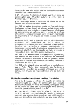 CURSO ON-LINE - D. CONSTITUCIONAL NAS 5 FONTES
PROFESSOR: VÍTOR CRUZ
87
Prof. Vítor Cruz WWW.PONTODOSCONCURSOS.COM.BR
Constituição, que não sejam total ou preponderantemente
mantidas com recursos públicos.
§ 1º - O ensino da História do Brasil levará em conta as
contribuições das diferentes culturas e etnias para a
formação do povo brasileiro.
§ 2º - O Colégio Pedro II, localizado na cidade do Rio de
Janeiro, será mantido na órbita federal.
Art. 243. As glebas de qualquer região do País onde forem
localizadas culturas ilegais de plantas psicotrópicas serão
imediatamente expropriadas e especificamente destinadas
ao assentamento de colonos, para o cultivo de produtos
alimentícios e medicamentosos, sem qualquer indenização
ao proprietário e sem prejuízo de outras sanções previstas
em lei.
Parágrafo único. Todo e qualquer bem de valor econômico
apreendido em decorrência do tráfico ilícito de
entorpecentes e drogas afins será confiscado e reverterá em
benefício de instituições e pessoal especializados no
tratamento e recuperação de viciados e no aparelhamento e
custeio de atividades de fiscalização, controle, prevenção e
repressão do crime de tráfico dessas substâncias.
Art. 244. A lei disporá sobre a adaptação dos logradouros,
dos edifícios de uso público e dos veículos de transporte
coletivo atualmente existentes a fim de garantir acesso
adequado às pessoas portadoras de deficiência, conforme o
disposto no art. 227, § 2º.
Art. 245. A lei disporá sobre as hipóteses e condições em
que o Poder Público dará assistência aos herdeiros e
dependentes carentes de pessoas vitimadas por crime
doloso, sem prejuízo da responsabilidade civil do autor do
ilícito.
Limitação à regulamentação por Medidas Provisórias
Art. 246. É vedada a adoção de medida provisória na
regulamentação de artigo da Constituição cuja redação
tenha sido alterada por meio de emenda promulgada entre
1º de janeiro de 1995 até a promulgação desta emenda,
inclusive. (Redação dada pela EC 32/01)
Art. 247. As leis previstas no inciso III do § 1º do art. 41 e
no § 7º do art. 169 estabelecerão critérios e garantias
especiais para a perda do cargo pelo servidor público estável
que, em decorrência das atribuições de seu cargo efetivo,
 