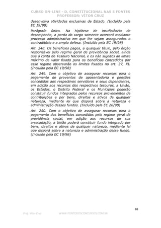 CURSO ON-LINE - D. CONSTITUCIONAL NAS 5 FONTES
PROFESSOR: VÍTOR CRUZ
88
Prof. Vítor Cruz WWW.PONTODOSCONCURSOS.COM.BR
desenvolva atividades exclusivas de Estado. (Incluído pela
EC 19/98)
Parágrafo único. Na hipótese de insuficiência de
desempenho, a perda do cargo somente ocorrerá mediante
processo administrativo em que lhe sejam assegurados o
contraditório e a ampla defesa. (Incluído pela EC 19/98)
Art. 248. Os benefícios pagos, a qualquer título, pelo órgão
responsável pelo regime geral de previdência social, ainda
que à conta do Tesouro Nacional, e os não sujeitos ao limite
máximo de valor fixado para os benefícios concedidos por
esse regime observarão os limites fixados no art. 37, XI.
(Incluído pela EC 19/98)
Art. 249. Com o objetivo de assegurar recursos para o
pagamento de proventos de aposentadoria e pensões
concedidas aos respectivos servidores e seus dependentes,
em adição aos recursos dos respectivos tesouros, a União,
os Estados, o Distrito Federal e os Municípios poderão
constituir fundos integrados pelos recursos provenientes de
contribuições e por bens, direitos e ativos de qualquer
natureza, mediante lei que disporá sobre a natureza e
administração desses fundos. (Incluído pela EC 20/98)
Art. 250. Com o objetivo de assegurar recursos para o
pagamento dos benefícios concedidos pelo regime geral de
previdência social, em adição aos recursos de sua
arrecadação, a União poderá constituir fundo integrado por
bens, direitos e ativos de qualquer natureza, mediante lei
que disporá sobre a natureza e administração desse fundo.
(Incluído pela EC 19/98)
 