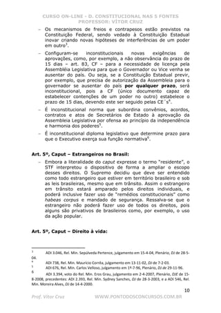 CURSO ON-LINE - D. CONSTITUCIONAL NAS 5 FONTES
PROFESSOR: VÍTOR CRUZ
10
Prof. Vítor Cruz WWW.PONTODOSCONCURSOS.COM.BR
− Os mecanismos de freios e contrapesos estão previstos na
Constituição Federal, sendo vedado à Constituição Estadual
inovar criando novas hipóteses de interferências de um poder
em outro3
.
− Configuram-se inconstitucionais novas exigências de
aprovações, como, por exemplo, a não observância do prazo de
15 dias – art. 83, CF – para a necessidade de licença pela
Assembléia Legislativa para que o Governador ou Vice venha se
ausentar do país. Ou seja, se a Constituição Estadual previr,
por exemplo, que precisa de autorização da Assembleia para o
governador se ausentar do país por qualquer prazo, será
inconstitucional, pois a CF (único documento capaz de
estabelecer contenções de um poder no outro) estabelece o
prazo de 15 dias, devendo este ser seguido pelas CE´s4
.
− É inconstitucional norma que subordina convênios, acordos,
contratos e atos de Secretários de Estado à aprovação da
Assembleia Legislativa por ofensa ao princípio da independência
e harmonia dos poderes5
.
− É inconstitucional diploma legislativo que determine prazo para
que o Executivo exerça sua função normativa6
.
Art. 5º, Caput – Estrangeiros no Brasil:
− Embora a literalidade do caput expresse o termo “residente”, o
STF interpretou o dispositivo de forma a ampliar o escopo
desses direitos. O Supremo decidiu que deve ser entendido
como todo estrangeiro que estiver em território brasileiro e sob
as leis brasileiras, mesmo que em trânsito. Assim o estrangeiro
em trânsito estará amparado pelos direitos individuais, e
poderá inclusive fazer uso de “remédios constitucionais” como
habeas corpus e mandado de segurança. Ressalva-se que o
estrangeiro não poderá fazer uso de todos os direitos, pois
alguns são privativos de brasileiros como, por exemplo, o uso
da ação popular.
Art. 5º, Caput – Direito à vida:
3
ADI 3.046, Rel. Min. Sepúlveda Pertence, julgamento em 15-4-04, Plenário, DJ de 28-5-
04.
4
ADI 738, Rel. Min. Maurício Corrêa, julgamento em 13-11-02, DJ de 7-2-03.
5
ADI 676, Rel. Min. Carlos Velloso, julgamento em 1º-7-96, Plenário, DJ de 29-11-96.
6
ADI 3.394, voto do Rel. Min. Eros Grau, julgamento em 2-4-2007, Plenário, DJE de 15-
8-2008, precedentes: ADI 2.393, Rel. Min. Sydney Sanches, DJ de 28-3-2003, e a ADI 546, Rel.
Min. Moreira Alves, DJ de 14-4-2000.
 
