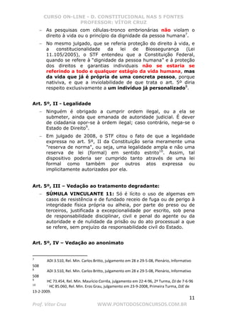 CURSO ON-LINE - D. CONSTITUCIONAL NAS 5 FONTES
PROFESSOR: VÍTOR CRUZ
11
Prof. Vítor Cruz WWW.PONTODOSCONCURSOS.COM.BR
− As pesquisas com células-tronco embrionárias não violam o
direito à vida ou o princípio da dignidade da pessoa humana7
.
− No mesmo julgado, que se referia proteção do direito à vida, e
a constitucionalidade da lei de Biossegurança (Lei
11.105/2005), o STF entendeu que a Constituição Federal,
quando se refere à “dignidade da pessoa humana” e à proteção
dos direitos e garantias individuais não se estaria se
referindo a todo e qualquer estágio da vida humana, mas
da vida que já é própria de uma concreta pessoa, porque
nativiva, e que a inviolabilidade de que trata o art. 5º diria
respeito exclusivamente a um indivíduo já personalizado8
.
Art. 5º, II - Legalidade
− Ninguém é obrigado a cumprir ordem ilegal, ou a ela se
submeter, ainda que emanada de autoridade judicial. É dever
de cidadania opor-se à ordem ilegal; caso contrário, nega-se o
Estado de Direito9
.
− Em julgado de 2008, o STF citou o fato de que a legalidade
expressa no art. 5º, II da Constituição seria meramente uma
"reserva de norma", ou seja, uma legalidade ampla e não uma
reserva de lei (formal) em sentido estrito10
. Assim, tal
dispositivo poderia ser cumprido tanto através de uma lei
formal como também por outros atos expressa ou
implicitamente autorizados por ela.
Art. 5º, III – Vedação ao tratamento degradante:
− SÚMULA VINCULANTE 11: Só é lícito o uso de algemas em
casos de resistência e de fundado receio de fuga ou de perigo à
integridade física própria ou alheia, por parte do preso ou de
terceiros, justificada a excepcionalidade por escrito, sob pena
de responsabilidade disciplinar, civil e penal do agente ou da
autoridade e de nulidade da prisão ou do ato processual a que
se refere, sem prejuízo da responsabilidade civil do Estado.
Art. 5º, IV – Vedação ao anonimato
7
ADI 3.510, Rel. Min. Carlos Britto, julgamento em 28 e 29-5-08, Plenário, Informativo
508
8
ADI 3.510, Rel. Min. Carlos Britto, julgamento em 28 e 29-5-08, Plenário, Informativo
508
9
HC 73.454, Rel. Min. Maurício Corrêa, julgamento em 22-4-96, 2ª Turma, DJ de 7-6-96
10 
HC 85.060, Rel. Min. Eros Grau, julgamento em 23-9-2008, Primeira Turma, DJE de
13-2-2009.
 