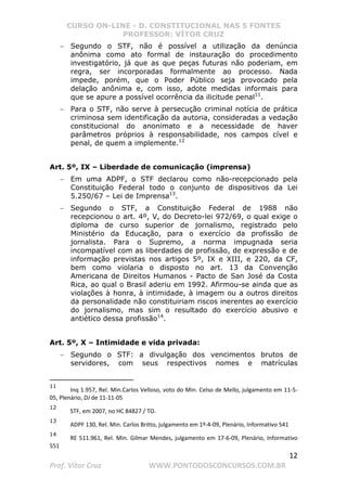 CURSO ON-LINE - D. CONSTITUCIONAL NAS 5 FONTES
PROFESSOR: VÍTOR CRUZ
12
Prof. Vítor Cruz WWW.PONTODOSCONCURSOS.COM.BR
− Segundo o STF, não é possível a utilização da denúncia
anônima como ato formal de instauração do procedimento
investigatório, já que as que peças futuras não poderiam, em
regra, ser incorporadas formalmente ao processo. Nada
impede, porém, que o Poder Público seja provocado pela
delação anônima e, com isso, adote medidas informais para
que se apure a possível ocorrência da ilicitude penal11
.
− Para o STF, não serve à persecução criminal notícia de prática
criminosa sem identificação da autoria, consideradas a vedação
constitucional do anonimato e a necessidade de haver
parâmetros próprios à responsabilidade, nos campos cível e
penal, de quem a implemente.12
Art. 5º, IX – Liberdade de comunicação (imprensa)
− Em uma ADPF, o STF declarou como não-recepcionado pela
Constituição Federal todo o conjunto de dispositivos da Lei
5.250/67 – Lei de Imprensa13
.
− Segundo o STF, a Constituição Federal de 1988 não
recepcionou o art. 4º, V, do Decreto-lei 972/69, o qual exige o
diploma de curso superior de jornalismo, registrado pelo
Ministério da Educação, para o exercício da profissão de
jornalista. Para o Supremo, a norma impugnada seria
incompatível com as liberdades de profissão, de expressão e de
informação previstas nos artigos 5º, IX e XIII, e 220, da CF,
bem como violaria o disposto no art. 13 da Convenção
Americana de Direitos Humanos - Pacto de San José da Costa
Rica, ao qual o Brasil aderiu em 1992. Afirmou-se ainda que as
violações à honra, à intimidade, à imagem ou a outros direitos
da personalidade não constituiriam riscos inerentes ao exercício
do jornalismo, mas sim o resultado do exercício abusivo e
antiético dessa profissão14
.
Art. 5º, X – Intimidade e vida privada:
− Segundo o STF: a divulgação dos vencimentos brutos de
servidores, com seus respectivos nomes e matrículas
11
Inq 1.957, Rel. Min.Carlos Velloso, voto do Min. Celso de Mello, julgamento em 11-5-
05, Plenário, DJ de 11-11-05
12
STF, em 2007, no HC 84827 / TO.
13
ADPF 130, Rel. Min. Carlos Britto, julgamento em 1º-4-09, Plenário, Informativo 541
14
RE 511.961, Rel. Min. Gilmar Mendes, julgamento em 17-6-09, Plenário, Informativo
551
 
