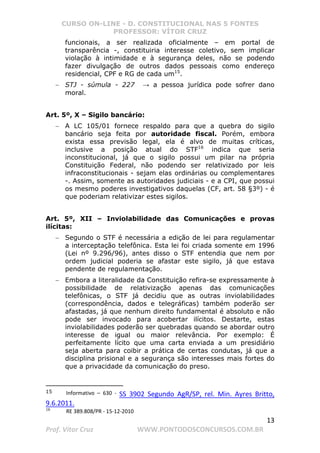 CURSO ON-LINE - D. CONSTITUCIONAL NAS 5 FONTES
PROFESSOR: VÍTOR CRUZ
13
Prof. Vítor Cruz WWW.PONTODOSCONCURSOS.COM.BR
funcionais, a ser realizada oficialmente – em portal de
transparência -, constituiria interesse coletivo, sem implicar
violação à intimidade e à segurança deles, não se podendo
fazer divulgação de outros dados pessoais como endereço
residencial, CPF e RG de cada um15
.
− STJ - súmula - 227 → a pessoa jurídica pode sofrer dano
moral.
Art. 5º, X – Sigilo bancário:
− A LC 105/01 fornece respaldo para que a quebra do sigilo
bancário seja feita por autoridade fiscal. Porém, embora
exista essa previsão legal, ela é alvo de muitas críticas,
inclusive a posição atual do STF16
indica que seria
inconstitucional, já que o sigilo possui um pilar na própria
Constituição Federal, não podendo ser relativizado por leis
infraconstitucionais - sejam elas ordinárias ou complementares
-. Assim, somente as autoridades judiciais - e a CPI, que possui
os mesmo poderes investigativos daquelas (CF, art. 58 §3º) - é
que poderiam relativizar estes sigilos.
Art. 5º, XII – Inviolabilidade das Comunicações e provas
ilícitas:
− Segundo o STF é necessária a edição de lei para regulamentar
a interceptação telefônica. Esta lei foi criada somente em 1996
(Lei nº 9.296/96), antes disso o STF entendia que nem por
ordem judicial poderia se afastar este sigilo, já que estava
pendente de regulamentação.
− Embora a literalidade da Constituição refira-se expressamente à
possibilidade de relativização apenas das comunicações
telefônicas, o STF já decidiu que as outras inviolabilidades
(correspondência, dados e telegráficas) também poderão ser
afastadas, já que nenhum direito fundamental é absoluto e não
pode ser invocado para acobertar ilícitos. Destarte, estas
inviolabilidades poderão ser quebradas quando se abordar outro
interesse de igual ou maior relevância. Por exemplo: É
perfeitamente lícito que uma carta enviada a um presidiário
seja aberta para coibir a prática de certas condutas, já que a
disciplina prisional e a segurança são interesses mais fortes do
que a privacidade da comunicação do preso.
15 Informativo – 630 - SS 3902 Segundo AgR/SP, rel. Min. Ayres Britto,
9.6.2011.
16
RE 389.808/PR - 15-12-2010
 