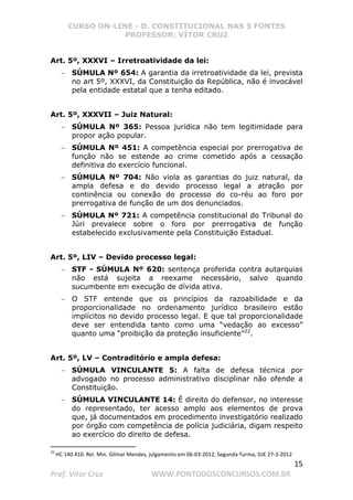 CURSO ON-LINE - D. CONSTITUCIONAL NAS 5 FONTES
PROFESSOR: VÍTOR CRUZ
15
Prof. Vítor Cruz WWW.PONTODOSCONCURSOS.COM.BR
Art. 5º, XXXVI – Irretroatividade da lei:
− SÚMULA Nº 654: A garantia da irretroatividade da lei, prevista
no art 5º, XXXVI, da Constituição da República, não é invocável
pela entidade estatal que a tenha editado.
Art. 5º, XXXVII – Juiz Natural:
− SÚMULA Nº 365: Pessoa jurídica não tem legitimidade para
propor ação popular.
− SÚMULA Nº 451: A competência especial por prerrogativa de
função não se estende ao crime cometido após a cessação
definitiva do exercício funcional.
− SÚMULA Nº 704: Não viola as garantias do juiz natural, da
ampla defesa e do devido processo legal a atração por
continência ou conexão do processo do co-réu ao foro por
prerrogativa de função de um dos denunciados.
− SÚMULA Nº 721: A competência constitucional do Tribunal do
Júri prevalece sobre o foro por prerrogativa de função
estabelecido exclusivamente pela Constituição Estadual.
Art. 5º, LIV – Devido processo legal:
− STF - SÚMULA Nº 620: sentença proferida contra autarquias
não está sujeita a reexame necessário, salvo quando
sucumbente em execução de dívida ativa.
− O STF entende que os princípios da razoabilidade e da
proporcionalidade no ordenamento jurídico brasileiro estão
implícitos no devido processo legal. E que tal proporcionalidade
deve ser entendida tanto como uma “vedação ao excesso”
quanto uma “proibição da proteção insuficiente”22
.
Art. 5º, LV – Contraditório e ampla defesa:
− SÚMULA VINCULANTE 5: A falta de defesa técnica por
advogado no processo administrativo disciplinar não ofende a
Constituição.
− SÚMULA VINCULANTE 14: É direito do defensor, no interesse
do representado, ter acesso amplo aos elementos de prova
que, já documentados em procedimento investigatório realizado
por órgão com competência de polícia judiciária, digam respeito
ao exercício do direito de defesa.
22
HC 140.410. Rel. Min. Gilmar Mendes, julgamento em 06-03-2012, Segunda Turma, DJE 27-3-2012
 