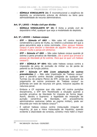 CURSO ON-LINE - D. CONSTITUCIONAL NAS 5 FONTES
PROFESSOR: VÍTOR CRUZ
16
Prof. Vítor Cruz WWW.PONTODOSCONCURSOS.COM.BR
− SÚMULA VINCULANTE 21: É inconstitucional a exigência de
depósito ou arrolamento prévios de dinheiro ou bens para
admissibilidade de recurso administrativo.
Art. 5º, LXVII – Prisão civil por dívida:
− SÚMULA VINCULANTE Nº 25: É ilícita a prisão civil de
depositário infiel, qualquer que seja a modalidade do depósito.
Art. 5º, LXVIII – habeas corpus
− STF – Súmula nº 693 → Não cabe HC contra decisão
condenatória a pena de multa, ou relativo a processo em que a
pena pecuniária seja a única cominada. (Isso porque Habeas
Corpus é para discutir a liberdade de alguém. Não serve para
discutir multa e penas em dinheiro).
− STF – Súmula nº 695 → Não cabe habeas corpus quando já
extinta a pena privativa de liberdade. (Se a pena que privava a
pessoa da liberdade já foi extinta. Para que se quer um habeas
corpus?).
− STF - SÚMULA Nº 694: Não cabe habeas corpus contra a
imposição da pena de exclusão de militar ou de perda de
patente ou de função pública.
− STF - Súmula nº 606 (com adaptação de outros
precedentes ) → Não cabe impetração de habeas corpus
para o plenário contra decisão colegiada de qualquer das
Turmas (ou do próprio Pleno) do STF, ainda que resultante do
julgamento de outros processos de habeas corpus ou
proferida em sede de recursos em geral, inclusive aqueles de
natureza penal.
− Embora a CF expresse que não cabe HC contra punições
disciplinares, o STF tem flexibilizado a situação quando a
punição privativa de liberdade foi imposta de forma ilegal.
Assim, decidiu o Supremo: a legalidade da imposição de
punição constritiva da liberdade, em procedimento
administrativo castrense (afeto ao regime militar), pode ser
discutida por meio de habeas corpus23
.
− É cabível habeas corpus contra instauração irregular de
inquérito, já que a mera instauração de inquérito, quando
evidente a atipicidade da conduta, constitui meio hábil a impor
23
RHC 88543/SP - São Paulo – 03/04/2007.
 