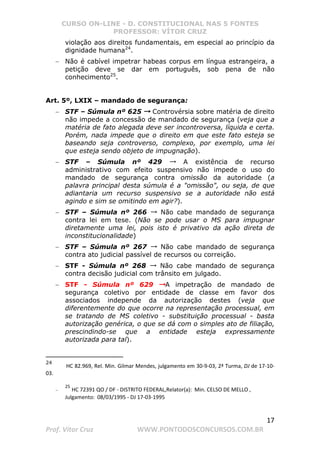 CURSO ON-LINE - D. CONSTITUCIONAL NAS 5 FONTES
PROFESSOR: VÍTOR CRUZ
17
Prof. Vítor Cruz WWW.PONTODOSCONCURSOS.COM.BR
violação aos direitos fundamentais, em especial ao princípio da
dignidade humana24
.
− Não é cabível impetrar habeas corpus em língua estrangeira, a
petição deve se dar em português, sob pena de não
conhecimento25
.
Art. 5º, LXIX – mandado de segurança:
− STF – Súmula nº 625 →→→ Controvérsia sobre matéria de direito
não impede a concessão de mandado de segurança (veja que a
matéria de fato alegada deve ser incontroversa, líquida e certa.
Porém, nada impede que o direito em que este fato esteja se
baseando seja controverso, complexo, por exemplo, uma lei
que esteja sendo objeto de impugnação).
− STF – Súmula nº 429 → A existência de recurso
administrativo com efeito suspensivo não impede o uso do
mandado de segurança contra omissão da autoridade (a
palavra principal desta súmula é a omissão, ou seja, de que
adiantaria um recurso suspensivo se a autoridade não está
agindo e sim se omitindo em agir?).
− STF – Súmula nº 266 → Não cabe mandado de segurança
contra lei em tese. (Não se pode usar o MS para impugnar
diretamente uma lei, pois isto é privativo da ação direta de
inconstitucionalidade)
− STF – Súmula nº 267 → Não cabe mandado de segurança
contra ato judicial passível de recursos ou correição.
− STF - Súmula nº 268 → Não cabe mandado de segurança
contra decisão judicial com trânsito em julgado.
− STF - Súmula nº 629 →→→A impetração de mandado de
segurança coletivo por entidade de classe em favor dos
associados independe da autorização destes (veja que
diferentemente do que ocorre na representação processual, em
se tratando de MS coletivo - substituição processual - basta
autorização genérica, o que se dá com o simples ato de filiação,
prescindindo-se que a entidade esteja expressamente
autorizada para tal).
24
HC 82.969, Rel. Min. Gilmar Mendes, julgamento em 30-9-03, 2ª Turma, DJ de 17-10-
03.
−
25
HC 72391 QO / DF - DISTRITO FEDERAL,Relator(a): Min. CELSO DE MELLO ,
Julgamento: 08/03/1995 - DJ 17-03-1995
 