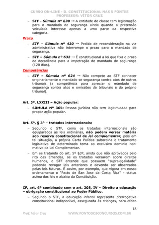 CURSO ON-LINE - D. CONSTITUCIONAL NAS 5 FONTES
PROFESSOR: VÍTOR CRUZ
18
Prof. Vítor Cruz WWW.PONTODOSCONCURSOS.COM.BR
− STF - Súmula nº 630 →→→ A entidade de classe tem legitimação
para o mandado de segurança ainda quando a pretensão
veiculada interesse apenas a uma parte da respectiva
categoria.
Prazo
− STF – Súmula nº 430 → Pedido de reconsideração na via
administrativa não interrompe o prazo para o mandado de
segurança.
− STF – Súmula nº 632 → É constitucional a lei que fixa o prazo
de decadência para a impetração de mandado de segurança
(120 dias).
Competências
− STF – Súmula nº 624 → Não compete ao STF conhecer
originariamente o mandado se segurança contra atos de outros
tribunais (a competência para apreciar o mandado de
segurança contra atos e omissões de tribunais é do próprio
tribunal).
Art. 5º, LXXIII – Ação popular:
− SÚMULA Nº 365: Pessoa jurídica não tem legitimidade para
propor ação popular.
Art. 5º, § 3º – tratados internacionais:
− Segundo o STF, como os tratados internacionais são
equiparados às leis ordinárias, não podem versar matéria
sob reserva constitucional de lei complementar, pois em
tal situação, a própria Carta Política subordina o tratamento
legislativo de determinado tema ao exclusivo domínio nor-
mativo da Lei Complementar.
− Em se tratando do art. 5º §3º, ainda que não aprovados pelo
rito das Emendas, se os tratados versarem sobre direitos
humanos, o STF entende que possuem “supralegalidade”
podendo revogar leis anteriores e devendo ser observados
pelas leis futuras. É assim, por exemplo, que vigora em nosso
ordenamento o Pacto de San Jose da Costa Rica - status
acima das leis e abaixo da Constituição.
CF, art. 6º combinado com o art. 208, IV – Direito a educação
– obrigação constitucional ao Poder Público.
− Segundo o STF, a educação infantil representa prerrogativa
constitucional indisponível, assegurada às crianças, para efeito
 