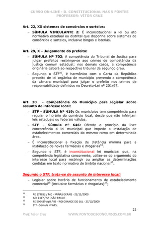 CURSO ON-LINE - D. CONSTITUCIONAL NAS 5 FONTES
PROFESSOR: VÍTOR CRUZ
22
Prof. Vítor Cruz WWW.PONTODOSCONCURSOS.COM.BR
Art. 22, XX sistemas de consórcios e sorteios:
− SÚMULA VINCULANTE 2: É inconstitucional a lei ou ato
normativo estadual ou distrital que disponha sobre sistemas de
consórcios e sorteios, inclusive bingos e loterias.
Art. 29, X – Julgamento do prefeito:
− SÚMULA Nº 702: A competência do Tribunal de Justiça para
julgar prefeitos restringe-se aos crimes de competência da
justiça comum estadual; nos demais casos, a competência
originária caberá ao respectivo tribunal de segundo grau.
− Segundo o STF33
, é harmônico com a Carta da República
preceito de lei orgânica de município prevendo a competência
da câmara municipal para julgar o prefeito nos crimes de
responsabilidade definidos no Decreto-Lei nº 201/67.
Art. 30 - Competência do Município para legislar sobre
assunto de interesse local:
− STF - SÚMULA Nº 419: Os municípios tem competência para
regular o horário do comércio local, desde que não infrinjam
leis estaduais ou federais válidas.
− STF – Súmula nº 646: Ofende o princípio da livre
concorrência a lei municipal que impede a instalação de
estabelecimentos comerciais do mesmo ramo em determinada
área.
− É inconstitucional a fixação de distância mínima para a
instalação de novas farmácias e drogarias34
.
− Segundo o STF, é inconstitucional lei municipal que, na
competência legislativa concorrente, utilize-se do argumento do
interesse local para restringir ou ampliar as determinações
contidas em texto normativo de âmbito nacional35
.
Segundo o STF, trata-se de assunto de interesse local:
− Legislar sobre horário de funcionamento de estabelecimento
comercial36
(inclusive farmácias e drogarias)37
;
33
RE 179852 / MG - MINAS GERAIS - 21/11/2000
34
ADI 2327 / SP - SÃO PAULO
35
RE 596489 AgR / RS - RIO GRANDE DO SUL - 27/10/2009
36
STF - Súmula nº 645.
 