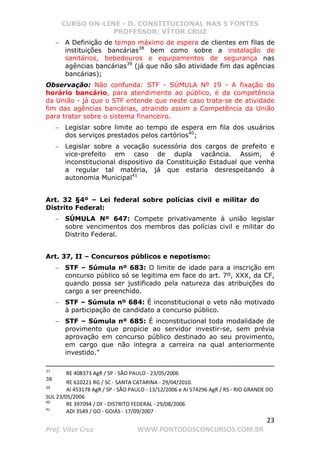 CURSO ON-LINE - D. CONSTITUCIONAL NAS 5 FONTES
PROFESSOR: VÍTOR CRUZ
23
Prof. Vítor Cruz WWW.PONTODOSCONCURSOS.COM.BR
− A Definição de tempo máximo de espera de clientes em filas de
instituições bancárias38
bem como sobre a instalação de
sanitários, bebedouros e equipamentos de segurança nas
agências bancárias39
(já que não são atividade fim das agências
bancárias);
Observação: Não confunda: STF - SÚMULA Nº 19 - A fixação do
horário bancário, para atendimento ao público, é da competência
da União - já que o STF entende que neste caso trata-se de atividade
fim das agências bancárias, atraindo assim a Competência da União
para tratar sobre o sistema financeiro.
− Legislar sobre limite ao tempo de espera em fila dos usuários
dos serviços prestados pelos cartórios40
;
− Legislar sobre a vocação sucessória dos cargos de prefeito e
vice-prefeito em caso de dupla vacância. Assim, é
inconstitucional dispositivo da Constituição Estadual que venha
a regular tal matéria, já que estaria desrespeitando à
autonomia Municipal41
Art. 32 §4º – Lei federal sobre polícias civil e militar do
Distrito Federal:
− SÚMULA Nº 647: Compete privativamente à união legislar
sobre vencimentos dos membros das polícias civil e militar do
Distrito Federal.
Art. 37, II – Concursos públicos e nepotismo:
− STF – Súmula nº 683: O limite de idade para a inscrição em
concurso público só se legitima em face do art. 7º, XXX, da CF,
quando possa ser justificado pela natureza das atribuições do
cargo a ser preenchido.
− STF – Súmula nº 684: É inconstitucional o veto não motivado
à participação de candidato a concurso público.
− STF – Súmula nº 685: É inconstitucional toda modalidade de
provimento que propicie ao servidor investir-se, sem prévia
aprovação em concurso público destinado ao seu provimento,
em cargo que não integra a carreira na qual anteriormente
investido.
37
RE 408373 AgR / SP - SÃO PAULO - 23/05/2006
38
RE 610221 RG / SC - SANTA CATARINA - 29/04/2010.
39
AI 453178 AgR / SP - SÃO PAULO - 13/12/2006 e AI 574296 AgR / RS - RIO GRANDE DO
SUL 23/05/2006
40
RE 397094 / DF - DISTRITO FEDERAL - 29/08/2006
41
ADI 3549 / GO - GOIÁS - 17/09/2007
 